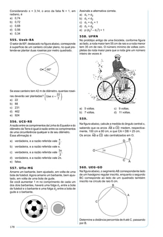 178
Considerando π = 3,14, o arco da fatia N + 1, em
radiano, é
a) 0,74
b) 0,72
c) 0,68
d) 0,56
e) 0,34
555. Uesb-BA
O setor de 60º, destacado na ﬁgura abaixo, corresponde
à superfície de um canteiro circular plano, no qual pre-
tende-se plantar duas roseiras por metro quadrado.
Se esse canteiro tem 42 m de diâmetro, quantas rosei-
ras deverão ser plantadas? Use π =






22
7
.
a) 22
b) 88
c) 231
d) 462
e) 924
556. UCS-RS
Arazão entre os comprimentos da Linha do Equador e do
diâmetro da Terra é igual à razão entre os comprimentos
de uma circunferência qualquer e de seu diâmetro.
Essa aﬁrmação é
a) verdadeira, e a razão referida vale
π
2
.
b) verdadeira, e a razão referida vale π.
c) verdadeira, e a razão referida vale
3
2
π
.
d) verdadeira, e a razão referida vale 2π.
e) falsa.
557. Ufla-MG
Amarre um barbante, bem ajustado, em volta de uma
bola de futebol. Agora amarre um barbante, bem ajus-
tado, em volta de uma bola de gude.
Se você aumentar 1 m no comprimento de cada um
dos dois barbantes, haverá uma folga d1 entre a bola
de futebol e o barbante e uma folga d2 entre a bola de
gude e o barbante.
Assinale a alternativa correta.
a) d1 > d2
b) d1 < d2
c) d1 = d2 + 1
d) d1 = d2
e) p (d2
2 – d1
2) = 1
558. UFRN
No protótipo antigo de uma bicicleta, conforme ﬁgura
ao lado, a roda maior tem 55 cm de raio e a roda menor
tem 35 cm de raio. O número mínimo de voltas com-
pletas da roda maior para que a roda gire um número
inteiro de vezes é:
a) 5 voltas. c) 9 voltas.
b) 7 voltas. d) 11 voltas.
559.
Na ﬁgura abaixo, calcule a medida do ângulo central α,
sabendo que os arcos AB e CD  medem, respectiva-
mente, 100 cm e 80 cm, e que CA = DB = 25 cm.
Os arcos AB e CD  são centralizados em O.
560. UEG-GO
Na ﬁgura abaixo, o segmento AB correspondente lado
de um haxágono regular inscrito, enquanto o segundo
BC corresponde ao lado de um quadrado também
inscrito na círculo de raio 6 cm.
Determine a distância percorrida deAaté C, passando
por B.
 