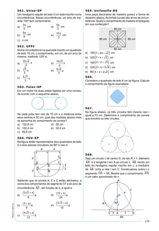 179
PV2D-07-MAT-24
561. Unisa-SP
Um hexágono regular de lado 3 cm está inscrito numa
circunferência. Nessa circunferência, um arco de me-
dida 100º tem comprimento:
a)
3
5
π
cm d)
5
3
π
cm
b)
5
6
π
cm e)
10
3
π
cm
c) π cm
562. UFPI
Numa circunferência na qual está inscrito um quadrado
de lado 10 cm, o comprimento, em cm, de um arco da
mesma, medindo 120º é:
a)
10 2
3
π d)
10 3
2
π
b)
5
2
π e) 5 2
3
π
c) 5 7
3
π
563. Fatec-SP
Em um motor há duas polias ligadas por uma correia,
de acordo com o esquema abaixo.
Se cada polia tem raio de 10 cm e a distância entre
seus centros é 30 cm, qual das medidas abaixo mais
se aproxima do comprimento da correia?
a) 122,8 cm d) 50 cm
b) 102,4 cm e) 32,4 cm
c) 92,8 cm
564. FGV-SP
Na ﬁgura estão representados dois quadrados de lado
d e dois setores circulares de 90º e raio d:
Sabendo que os pontos A, E e C estão alinhados, a
soma dos comprimentos do segmento CF e do arco de
circunferência AD , em função de d, é igual a
a)
2 3
6
+( )π
d d)
12
24
+( )π
d
b)
3
6
+( )π
d e)
2 3
12
+( )π
d
c)
4 3
12
+( )π
d
565. Unilasalle-RS
Uma peça decorativa de madeira possui a forma do
desenho abaixo. As linhas curvas são arcos de circun-
ferência. Qual é o comprimento de madeira empregado
em sua confecção?
a) 160 1 2 2+ +( )π cm
b) 320 1 2+ +( )π cm
c) 160 2 2+ +( )π cm
d) 320 2 2 2+ +( )π cm
e) 80 4 2 2+ +( )π cm
566.
Considere o quadrado de lado 6 cm da ﬁgura. Calcule
o comprimento da ﬁgura assinalada.
567.
Na ﬁgura abaixo, os três círculos têm mesmo raio r
igual a 10 cm. Determine o comprimento da correia
que envolve os três círculos.
568.
Seja um círculo c de centro O, de raio R = 1, diâmetro
AA' e a tangente t em A ao círculo c. AB sendo um
lado do hexágono regular inscrito em c, a mediatriz
de AB corta a reta t em C. Construamos sobre t o
segmento CD = 3R. Mostre que o comprimento A'D
é um valor aproximado de π.
 