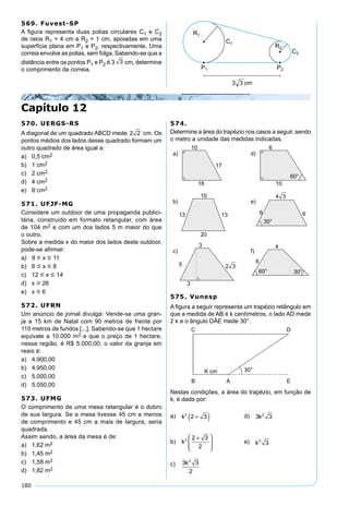 180
569. Fuvest-SP
A ﬁgura representa duas polias circulares C1 e C2
de raios R1 = 4 cm e R2 = 1 cm, apoiadas em uma
superfície plana em P1 e P2, respectivamente. Uma
correia envolve as polias, sem folga. Sabendo-se que a
distância entre os pontos P1 e P2 é 3 3 cm, determine
o comprimento da correia.
Capítulo 12
570. UERGS-RS
A diagonal de um quadrado ABCD mede 2 2 cm. Os
pontos médios dos lados desse quadrado formam um
outro quadrado de área igual a:
a) 0,5 cm2
b) 1 cm2
c) 2 cm2
d) 4 cm2
e) 8 cm2
571. UFJF-MG
Considere um outdoor de uma propaganda publici-
tária, construído em formato retangular, com área
de 104 m2 e com um dos lados 5 m maior do que
o outro.
Sobre a medida x do maior dos lados deste outdoor,
pode-se aﬁrmar:
a) 9  x  11
b) 6  x  8
c) 12  x  14
d) x  26
e) x  6
572. UFRN
Um anúncio de jornal divulga: Vende-se uma gran-
ja a 15 km de Natal com 90 metros de frente por
110 metros de fundos [...]. Sabendo-se que 1 hectare
equivale a 10.000 m2 e que o preço de 1 hectare,
nessa região, é R$ 5.000,00, o valor da granja em
reais é:
a) 4.900,00
b) 4.950,00
c) 5.000,00
d) 5.050,00
573. UFMG
O comprimento de uma mesa retangular é o dobro
de sua largura. Se a mesa tivesse 45 cm a menos
de comprimento e 45 cm a mais de largura, seria
quadrada.
Assim sendo, a área da mesa é de:
a) 1,62 m2
b) 1,45 m2
c) 1,58 m2
d) 1,82 m2
574.
Determine a área do trapézio nos casos a seguir, sendo
o metro a unidade das medidas indicadas.
575. Vunesp
A ﬁgura a seguir representa um trapézio retângulo em
que a medida de AB é k centímetros, o lado AD mede
2 k e o ângulo DÂE mede 30°.
Nestas condições, a área do trapézio, em função de
k, é dada por:
a) k2
2 3+( ) d) 3 32
k
b) k2 2 3
2
+





e) k2
3
c) 3 3
2
2
k
 