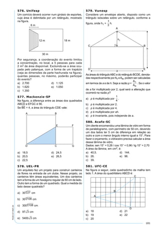 181
PV2D-07-MAT-24
576. Unifesp
Um comício deverá ocorrer num ginásio de esportes,
cuja área é delimitada por um retângulo, mostrado
na ﬁgura.
Por segurança, a coordenação do evento limitou
a concentração, no local, a 5 pessoas para cada
2 m2 de área disponível. Excluindo-se a área ocu-
pada pelo palanque, com a forma de um trapézio
(veja as dimensões da parte hachurada na ﬁgura),
quantas pessoas, no máximo, poderão participar
do evento?
a) 2.700 d) 1.125
b) 1.620 e) 1.050
c) 1.350
577. Mackenzie-SP
Na ﬁgura, a diferença entre as áreas dos quadrados
ABCD e EFGC é 56.
Se BE = 4, a área do triângulo CDE vale:
a) 18,5 d) 24,5
b) 20,5 e) 26,5
c) 22,5
578. UEL-PR
Um arquiteto fez um projeto para construir canteiros
de ﬂores na entrada de um clube. Nesse projeto, os
canteiros têm áreas equivalentes. Um dos canteiros
tem a forma de um hexágono regular de 60 cm de lado.
Outro tem a forma de um quadrado. Qual a medida do
lado desse quadrado?
a) 30 274
cm
b) 30 1084
cm
c) 300 1084
cm
d) 97 3 cm
e) 5400 3 cm
579. Vunesp
Considere um envelope aberto, disposto como um
triângulo isósceles sobre um retângulo, conforme a
ﬁgura, onde h1 =
1
3
h.
As áreas do triânguloABC e do retângulo BCDE, denota-
das respectivamente porAT eAR, podem ser calculadas
em termos de a e de h. Seja a razão p =
A
A
T
R
. Se o valor
de a for multiplicado por 2, qual será a alteração que
ocorrerá na razão p?
a) p é multiplicada por
1
4
.
b) p é multiplicada por 2.
c) p é multiplicada por 4.
d) p é multiplicada por ah.
e) p é invariante, pois independe de a.
580. Acafe-SC
Um cliente encomendou uma lâmina de vidro em forma
de paralelogramo, com perímetro de 50 cm, devendo
um dos lados ter 5 cm de diferença em relação ao
outro e com o menor ângulo interno igual a 15°. Para
fazer o orçamento, o vidraceiro precisa calcular a área
dessa lâmina de vidro.
Dados: sen 15° = 0,26 / cos 15° = 0,96 / tg 15° = 2,70
A área da lâmina, em cm2, é:
a) 40,5. d) 144.
b) 26. e) 96.
c) 39.
581. UFC-CE
Na ﬁgura a seguir, cada quadradinho da malha tem
lado 1. A área do quadrilátero ABCD é:
a) 18 d) 21
b) 19 e) 22
c) 20
 