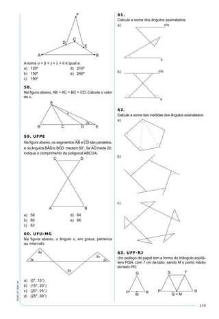 119
PV2D-07-MAT-24
A soma α + β + γ + λ + θ é igual a:
a) 120º d) 210º
b) 150º e) 240º
c) 180º
58.
Na ﬁgura abaixo, AB = AC = BC = CD. Calcule o valor
de x.
59. UFPE
Na ﬁgura abaixo, os segmentos AB e CD são paralelos,
e os ângulos BÂD e BCD medem 60°. Se AD mede 20,
indique o comprimento da poligonal ABCDA.
a) 58 d) 64
b) 60 e) 66
c) 62
60. UFU-MG
Na ﬁgura abaixo, o ângulo x, em graus, pertence
ao intervalo:
a) (0°, 15°)
b) (15°, 20°)
c) (20°, 25°)
d) (25°, 30°)
61.
Calcule a soma dos ângulos assinalados:
a)
b)
62.
Calcule a soma das medidas dos ângulos assinalados:
a)
b)
c)
63. UFF-RJ
Um pedaço de papel tem a forma do triângulo eqüilá-
tero PQR, com 7 cm de lado, sendo M o ponto médio
do lado PR.
 