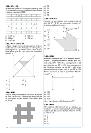 182
582. Ufla-MG
Uma parede é feita com tijolos retangulares de base
10 cm e altura 5 cm, conforme a ﬁgura ao lado. Calcule
a área do quadrilátero ABCD.
a) 1.000 cm2 d) 925 cm2
b) 875 cm2 e) 750 cm2
c) 1.025 cm2
583. Mackenzie-SP
A ﬁgura a seguir representa as peças do Tangram,
quebra-cabeça chinês formado por 5 triângulos, 1
paralelogramo e 1 quadrado. Sendo a área do qua-
drado ABCD igual a 4 cm2, a área do sombreado,
em cm2, é:
a d
b e
c
) )
) )
)
1
6
1
2
1
8
1
4
1
9
584. UFPE
A ﬁgura a seguir compõe-se de quatro retângulos
de base 2 e altura 11. Os lados dos retângulos que
se interceptam formam ângulos retos. Qual a área
da ﬁgura?
a) 74
b) 73
c) 72
d) 71
e) 70
585. PUC-RS
Considere a ﬁgura abaixo, onde os segmentos AB,
BC, CD, DF, FG, GH são congruentes e medem “x”.
A área da região sombreada é:
a)
9
4
2
x
b)
x2
4
c)
5
4
2
x
d)
5
2
2
x
e) 2x2
586. UECE
Considere o retângulo ABCD com área igual a 6 cm2.
Sejam: C’ no prolongamento do lado BC para a di-
reita tal que CC' = BC; D’ no prolongamento de CD
para baixo tal que DD' = 2CD; A’ no prolongamento
de DA para à esquerda tal que AA' = 3AD; B’ no
prolongamento de AB para cima tal que BB' = 4AB.
Nestas condições, a área do quadrilátero A’B’C’D’,
em cm2, é:
a) 150
b) 132
c) 114
d) 108
Obs.: xy indica a medida do segmento XY
587. UECE
Um quadrado é transformado em um retângulo au-
mentando-se um de seus lados de p% e diminuindo o
outro em p%. Se sua área é então diminuída em 1%,
o valor de p é:
a)
1
2
b) 1
c) 5
d) 10
 