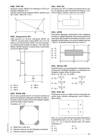 183
PV2D-07-MAT-24
588. FGV-SP
Na ﬁgura a seguir, ABCD é um retângulo e CFD é um
triângulo retângulo em F.
Calcule a área (S) do retângulo ABCD, sabendo que
AB = 2AD = 4AE e DF = 6 m
589. Cesgranrio-RJ
João possuía um terreno retangular ABCD, de
1.800 m2, do qual cedeu a faixa ADEF com 10 m de
largura, em troca de outra, CEGH, com 30 m de largu-
ra, conforme está indicado na ﬁgura, e de modo que
ABCD e BHGF tivessem a mesma área. O perímetro
do terreno ABCD media:
a) 210 m d) 186 m
b) 204 m e) 180 m
c) 190 m
590. EFOA-MG
De um piso quadrado de 34 cm de lado recortam-se
pequenos triângulos retângulos isósceles de cateto x,
de modo a obter um piso em forma de octógono regular,
conforme ilustra a ﬁgura abaixo.
Considere 2 = 1,4.
a) Determine o valor de x.
b) Calcule a área de um dos triângulos recortados.
c) Calcule a área do octógono.
591. PUC-RJ
Um terreno de 120 m2 contém uma piscina de 6 m por
8 m. A calçada ao redor da piscina tem largura x con-
forme a ﬁgura. Calcule o valor de x em metros.
592. UFPE
Num terreno retângular, medindo 80 m x 50 m, deseja-se
construir um galpão retangular, de forma que cada um de
seus lados seja paralelo a dois lados do terreno, como
ilustrado na ﬁgura abaixo. Se a área do galpão deve ser
1.000 m2, de quantos metros deve ser o recuo r?
a) 12
b) 13
c) 14
d) 15
e) 16
593. Ibmec-SP
Suponha queA3,A4 eA6 representam, respectivamente,
as áreas de um triângulo equilátero, um quadrado e um
hexágono regular, todos de mesmo lado.
Se A3 + A4 + A6 = A3 · A6, então:
a) A3 =
7 3 4
4

d) A4 =
14 3 8
9

b) A3 =
7 3 16
4

e) A6 =
7 3 4
9

c) A4 =
14 3 2
9

594. PUC-SP
Pretende-se dividir um salão de forma retangular em
quatro salas, também retangulares, como mostra a
ﬁgura abaixo.
SeA1,A2,A3 eA4 são as áreas das salas pretendidas e
considerando queA1 +A2 +A3 = 36 m2,A1 –A2 = 12 m2
e A3 = 2 · A2, a área da quarta sala, em metros
quadrados, é
a) 4 d) 5
b) 4,5 e) 5,5
c) 4,8
 