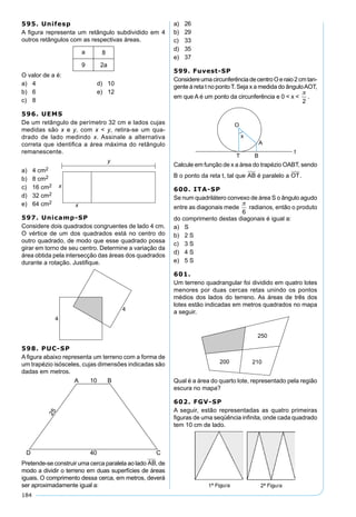 184
595. Unifesp
A ﬁgura representa um retângulo subdividido em 4
outros retângulos com as respectivas áreas.
O valor de a é:
a) 4 d) 10
b) 6 e) 12
c) 8
596. UEMS
De um retângulo de perímetro 32 cm e lados cujas
medidas são x e y, com x < y, retira-se um qua-
drado de lado medindo x. Assinale a alternativa
correta que identiﬁca a área máxima do retângulo
remanescente.
a) 4 cm2
b) 8 cm2
c) 16 cm2
d) 32 cm2
e) 64 cm2
597. Unicamp-SP
Considere dois quadrados congruentes de lado 4 cm.
O vértice de um dos quadrados está no centro do
outro quadrado, de modo que esse quadrado possa
girar em torno de seu centro. Determine a variação da
área obtida pela intersecção das áreas dos quadrados
durante a rotação. Justiﬁque.
598. PUC-SP
A ﬁgura abaixo representa um terreno com a forma de
um trapézio isósceles, cujas dimensões indicadas são
dadas em metros.
Pretende-se construir uma cerca paralela ao lado AB, de
modo a dividir o terreno em duas superfícies de áreas
iguais. O comprimento dessa cerca, em metros, deverá
ser aproximadamente igual a:
a) 26
b) 29
c) 33
d) 35
e) 37
599. Fuvest-SP
ConsidereumacircunferênciadecentroOeraio2cmtan-
gente à reta t no pontoT. Seja x a medida do ânguloAOT,
em que A é um ponto da circunferência e 0 < x <

2
.
Calcule em função de x a área do trapézio OABT, sendo
B o ponto da reta t, tal que AB é paralelo a OT.
600. ITA-SP
Se num quadrilátero convexo de área S o ângulo agudo
entre as diagonais mede

6
radianos, então o produto
do comprimento destas diagonais é igual a:
a) S
b) 2 S
c) 3 S
d) 4 S
e) 5 S
601.
Um terreno quadrangular foi dividido em quatro lotes
menores por duas cercas retas unindo os pontos
médios dos lados do terreno. As áreas de três dos
lotes estão indicadas em metros quadrados no mapa
a seguir.
Qual é a área do quarto lote, representado pela região
escura no mapa?
602. FGV-SP
A seguir, estão representadas as quatro primeiras
ﬁguras de uma seqüência inﬁnita, onde cada quadrado
tem 10 cm de lado.
 