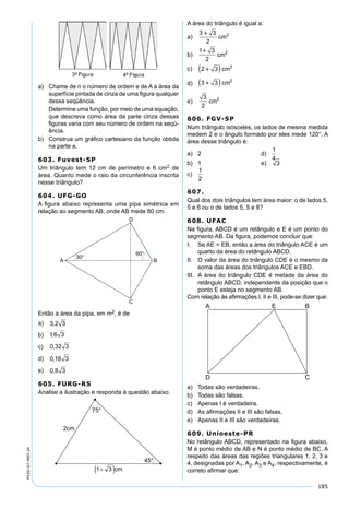 185
PV2D-07-MAT-24
a) Chame de n o número de ordem e de A a área da
superfície pintada de cinza de uma ﬁgura qualquer
dessa seqüência.
Determine uma função, por meio de uma equação,
que descreva como área da parte cinza dessas
ﬁguras varia com seu número de ordem na seqü-
ência.
b) Construa um gráﬁco cartesiano da função obtida
na parte a.
603. Fuvest-SP
Um triângulo tem 12 cm de perímetro e 6 cm2 de
área. Quanto mede o raio da circunferência inscrita
nesse triângulo?
604. UFG-GO
A ﬁgura abaixo representa uma pipa simétrica em
relação ao segmento AB, onde AB mede 80 cm.
Então a área da pipa, em m2, é de
a) 3 2 3,
b) 16 3,
c) 0 32 3,
d) 0 16 3,
e) 0 8 3,
605. FURG-RS
Analise a ilustração e responda à questão abaixo.
A área do triângulo é igual a:
a)
3 3
2
2
cm
b)
1 3
2
2
cm
c) 2 3 2
 cm
d) 3 3 2
 cm
e)
3
2
2
cm
606. FGV-SP
Num triângulo isósceles, os lados de mesma medida
medem 2 e o ângulo formado por eles mede 120°. A
área desse triângulo é:
a) 2 d)
1
4
b) 1 e) 3
c)
1
2
607.
Qual dos dois triângulos tem área maior: o de lados 5,
5 e 6 ou o de lados 5, 5 e 8?
608. UFAC
Na ﬁgura, ABCD é um retângulo e E é um ponto do
segmento AB. Da ﬁgura, podemos concluir que:
I. Se AE = EB, então a área do triângulo ACE é um
quarto da área do retângulo ABCD.
II. O valor da área do triângulo CDE é o mesmo da
soma das áreas dos triângulos ACE e EBD.
III. A área do triângulo CDE é metade da área do
retângulo ABCD, independente da posição que o
ponto E esteja no segmento AB.
Com relação às aﬁrmações I, II e III, pode-se dizer que:
a) Todas são verdadeiras.
b) Todas são falsas.
c) Apenas I é verdadeira.
d) As aﬁrmações II e III são falsas.
e) Apenas II e III são verdadeiras.
609. Unioeste-PR
No retângulo ABCD, representado na ﬁgura abaixo,
M é ponto médio de AB e N é ponto médio de BC. A
respeito das áreas das regiões triangulares 1, 2, 3 e
4, designadas por A1, A2, A3 e A4, respectivamente, é
correto aﬁrmar que:
 