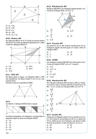 186
01. A2 = 2A1
02. A3 = 3A1
04. A2 = A3
08. A4 = 3A1
16. A4 = A1 + A3
610. Ibmec-SP
No retânguloABCD, M, N, P e Q são os pontos médios
dos lados. Se a área do triângulo destacado é K, então
a área do retângulo ABCD é:
a) 4 K d) 32 K
b) 8 K e) 64 K
c) 16 K
611. FGV-SP
Na ﬁgura plana a seguir, os triângulos ABC e CDE
são eqüilateros. Os lados medem 4 cm e 6 cm, res-
pectivamente.
Calcule a área do quadrilátero ABDE.
612.
Considere o retângulo ABCD dado a seguir:
As áreas triangulares, em destaque, correspondem à
seguinte fração da área do retângulo ABCD:
a) 1/2
b) 1/3
c) 1/4
d) 1/5
e) 1/6
613. Mackenzie-SP
Na ﬁgura,ABCDEF é um hexágono regular de lado 1 cm.
A área do triângulo BCE, em cm2, é:
a)
2
3
d) 2 3
b)
3
2
e) 3
c) 3 2
614. Fuvest-SP
Os pontos A, B e C são vértices consecutivos de um
hexágono regular de área igual a 6. Qual a área do
triângulo ABC?
a) 1 d) 2
b) 2 e) 3
c) 3
615. UFRR
Um hexágono regular ABCDEF tem lado igual a 4 cm.
A área do trapézio ADEF, em cm2, é igual a:
a) 4 3
b) 2 3 + 4
c) 12
d) 8 + 4 3
e) 12 3
616. Mackenzie-SP
No triângulo retângulo ABC da ﬁgura, AM é a media-
na e AH é a altura, ambas relativas à hipotenusa. Se
BC = 6 cm, a área do triângulo AMH, em cm2, é:
a)
8 3
9
b)
5 3
8
c)
8 3
5
d)
9 3
4
e)
9 3
8
617. Acafe-SC
Abase de um triângulo mede 72 cm e sua altura, em cm,
é h. Se a base for aumentada em 48 cm e a altura em
32 cm, obtém-se um novo triângulo, cuja área é o triplo
da área do primeiro. O valor da altura h, em cm, é:
a) 20 d) 40
b) 64 e) 12
c) 80
 