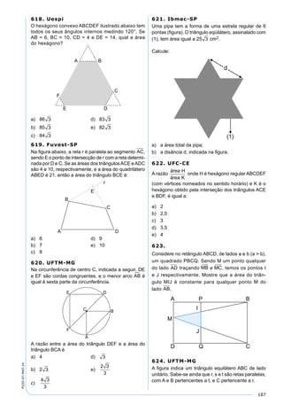 187
PV2D-07-MAT-24
618. Uespi
O hexágono convexo ABCDEF ilustrado abaixo tem
todos os seus ângulos internos medindo 120°. Se
AB = 6, BC = 10, CD = 4 e DE = 14, qual a área
do hexágono?
a) 86 3 d) 83 3
b) 85 3 e) 82 3
c) 84 3
619. Fuvest-SP
Na ﬁgura abaixo, a reta r é paralela ao segmento AC,
sendo E o ponto de intersecção de r com a reta determi-
nada por D e C. Se as áreas dos triângulosACE eADC
são 4 e 10, respectivamente, e a área do quadrilátero
ABED é 21, então a área do triângulo BCE é:
a) 6 d) 9
b) 7 e) 10
c) 8
620. UFTM-MG
Na circunferência de centro C, indicada a seguir, DE
e EF são cordas congruentes, e o menor arco AB é
igual à sexta parte da circunferência.
A razão entre a área do triângulo DEF e a área do
triângulo BCA é
a) 4 d) 3
b) 2 3 e)
2 3
3
c)
4 3
3
621. Ibmec-SP
Uma pipa tem a forma de uma estrela regular de 6
pontas (ﬁgura). O triângulo eqüilátero, assinalado com
(1), tem área igual a 25 3 cm2.
Calcule:
a) a área total da pipa;
b) a disância d, indicada na ﬁgura.
622. UFC-CE
A razão
área H
área K
onde H é hexágono regular ABCDEF
(com vértices nomeados no sentido horário) e K é o
hexágono obtido pela interseção dos triângulos ACE
e BDF, é igual a:
a) 2
b) 2,5
c) 3
d) 3,5
e) 4
623.
Considere no retângulo ABCD, de lados a e b (a > b),
um quadrado PBCQ. Sendo M um ponto qualquer
do lado AD traçando MB e MC, temos os pontos I
e J respectivamente. Mostre que a área do triân-
gulo MIJ é constante para qualquer ponto M do
lado AB.
624. UFTM-MG
A ﬁgura indica um triângulo equilátero ABC de lado
unitário. Sabe-se ainda que r, s e t são retas paralelas,
com A e B pertencentes a t, e C pertencente a r.
 