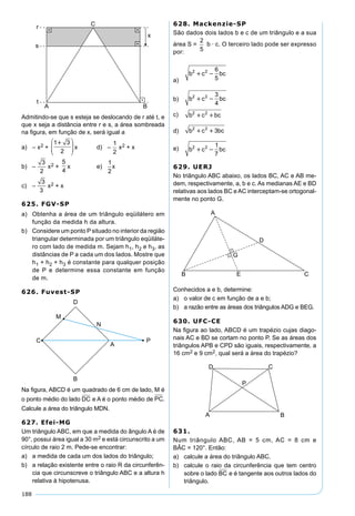 188
Admitindo-se que s esteja se deslocando de r até t, e
que x seja a distância entre r e s, a área sombreada
na ﬁgura, em função de x, será igual a
a) – x2 +
1 3
2





x d) –
1
2
x2 + x
b) –
3
2
x2 +
5
4
x e)
1
2
x
c) –
3
3
x2 + x
625. FGV-SP
a) Obtenha a área de um triângulo eqüilátero em
função da medida h da altura.
b) Considere um ponto P situado no interior da região
triangular determinada por um triângulo eqüiláte-
ro com lado de medida m. Sejam h1, h2 e h3, as
distâncias de P a cada um dos lados. Mostre que
h1 + h2 + h3 é constante para qualquer posição
de P e determine essa constante em função
de m.
626. Fuvest-SP
Na ﬁgura, ABCD é um quadrado de 6 cm de lado, M é
o ponto médio do lado DC e A é o ponto médio de PC.
Calcule a área do triângulo MDN.
627. Efei-MG
Um triângulo ABC, em que a medida do ângulo A é de
90°, possui área igual a 30 m2 e está circunscrito a um
círculo de raio 2 m. Pede-se encontrar:
a) a medida de cada um dos lados do triângulo;
b) a relação existente entre o raio R da circunferên-
cia que circunscreve o triângulo ABC e a altura h
relativa à hipotenusa.
628. Mackenzie-SP
São dados dois lados b e c de um triângulo e a sua
área S =
2
5
b · c. O terceiro lado pode ser expresso
por:
a)
b c bc2 2 6
5
 
b) b c bc2 2 3
4
 
c) b c bc2 2
 
d) b c bc2 2
3 
e) b c bc2 2 1
7
 
629. UERJ
No triângulo ABC abaixo, os lados BC, AC e AB me-
dem, respectivamente, a, b e c. As medianas AE e BD
relativas aos lados BC e AC interceptam-se ortogonal-
mente no ponto G.
Conhecidos a e b, determine:
a) o valor de c em função de a e b;
b) a razão entre as áreas dos triângulos ADG e BEG.
630. UFC-CE
Na ﬁgura ao lado, ABCD é um trapézio cujas diago-
nais AC e BD se cortam no ponto P. Se as áreas dos
triângulos APB e CPD são iguais, respectivamente, a
16 cm2 e 9 cm2, qual será a área do trapézio?
631.
Num triângulo ABC, AB = 5 cm, AC = 8 cm e
BÂC = 120°. Então:
a) calcule a área do triângulo ABC.
b) calcule o raio da circunferência que tem centro
sobre o lado BC e é tangente aos outros lados do
triângulo.
 