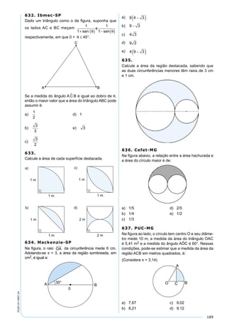 189
PV2D-07-MAT-24
632. Ibmec-SP
Dado um triângulo como o da ﬁgura, suponha que
os lados AC e BC meçam 1
1
1
1+ ( ) − ( )sen
e
senθ θ
respectivamente, em que 0 < θ ≤ 45°.
Se a medida do ângulo AC B é igual ao dobro de θ,
então o maior valor que a área do triângulo ABC pode
assumir é:
a)
1
2
d) 1
b)
3
3
e) 3
c)
3
2
633.
Calcule a área de cada superfície destacada.
634. Mackenzie-SP
Na ﬁgura, o raio OA da circunferência mede 6 cm.
Adotando-se π = 3, a área da região sombreada, em
cm2, é igual a:
a) 9 4 3−( )
b) 9 3−
c) 4 3
d) 9 3
e) 4 9 3−( )
635.
Calcule a área da região destacada, sabendo que
as duas circunferências menores têm raios de 3 cm
e 1 cm.
636. Cefet-MG
Na ﬁgura abaixo, a relação entre a área hachurada e
a área do círculo maior é de:
a) 1/5 d) 2/5
b) 1/4 e) 1/2
c) 1/3
637. PUC-MG
Na ﬁgura ao lado, o círculo tem centro O e seu diâme-
tro mede 10 m; a medida da área do triângulo OAC
é 5,41 m2 e a medida do ângulo AÔC é 60°. Nessas
condições, pode-se estimar que a medida da área da
região ACB em metros quadrados, é:
(Considere π = 3,14)
a) 7,67 c) 9,02
b) 8,21 d) 9,12
 