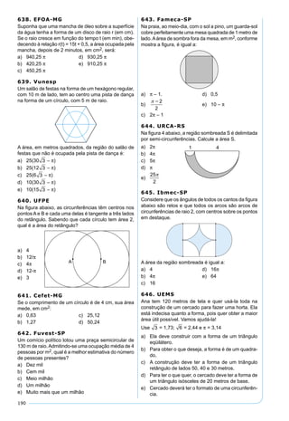 190
638. EFOA-MG
Suponha que uma mancha de óleo sobre a superfície
da água tenha a forma de um disco de raio r (em cm).
Se o raio cresce em função do tempo t (em min), obe-
decendo à relação r(t) = 15t + 0,5, a área ocupada pela
mancha, depois de 2 minutos, em cm2, será:
a) 940,25 π d) 930,25 π
b) 420,25 π e) 910,25 π
c) 450,25 π
639. Vunesp
Um salão de festas na forma de um hexágono regular,
com 10 m de lado, tem ao centro uma pista de dança
na forma de um círculo, com 5 m de raio.
A área, em metros quadrados, da região do salão de
festas que não é ocupada pela pista de dança é:
a) 25(30 3 – π)
b) 25(12 3 – π)
c) 25(6 3 – π)
d) 10(30 3 – π)
e) 10(15 3 – π)
640. UFPE
Na ﬁgura abaixo, as circunferências têm centros nos
pontos A e B e cada uma delas é tangente a três lados
do retângulo. Sabendo que cada círculo tem área 2,
qual é a área do retângulo?
a) 4
b) 12/π
c) 4π
d) 12-π
e) 3
641. Cefet-MG
Se o comprimento de um círculo é de 4 cm, sua área
mede, em cm2:
a) 0,63 c) 25,12
b) 1,27 d) 50,24
642. Fuvest-SP
Um comício político lotou uma praça semicircular de
130 m de raio.Admitindo-se uma ocupação média de 4
pessoas por m2, qual é a melhor estimativa do número
de pessoas presentes?
a) Dez mil
b) Cem mil
c) Meio milhão
d) Um milhão
e) Muito mais que um milhão
643. Fameca-SP
Na praia, ao meio-dia, com o sol a pino, um guarda-sol
cobre perfeitamente uma mesa quadrada de 1 metro de
lado.Aárea de sombra fora da mesa, em m2, conforme
mostra a ﬁgura, é igual a:
a) π – 1. d) 0,5
b)
2
2
e) 10 – π
c) 2π – 1
644. URCA-RS
Na ﬁgura 4 abaixo, a região sombreada S é delimitada
por semi-circunferências. Calcule a área S.
a) 2π
b) 4π
c) 5π
d) π
e)
25
2

645. Ibmec-SP
Considere que os ângulos de todos os cantos da ﬁgura
abaixo são retos e que todos os arcos são arcos de
circunferências de raio 2, com centros sobre os pontos
em destaque.
A área da região sombreada é igual a:
a) 4 d) 16π
b) 4π e) 64
c) 16
646. UEMS
Ana tem 120 metros de tela e quer usá-la toda na
construção de um cercado para fazer uma horta. Ela
está indecisa quanto a forma, pois quer obter a maior
área útil possível. Vamos ajudá-la!
Use 3 = 1,73; 6 = 2,44 e π = 3,14
a) Ela deve construir com a forma de um triângulo
eqüilátero.
b) Para obter o que deseja, a forma é de um quadra-
do.
c) A construção deve ter a forma de um triângulo
retângulo de lados 50, 40 e 30 metros.
d) Para ter o que quer, o cercado deve ter a forma de
um triângulo isósceles de 20 metros de base.
e) Cercado deverá ter o formato de uma circunferên-
cia.
 