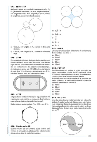 191
PV2D-07-MAT-24
647. Ibmec-SP
Na ﬁgura a seguir, as circunferências de centros C1, C2
e C3 e raios de medidas R, 2R e 3R, respectivamente,
são tangentes duas a duas. Sejam P, Q e T os pontos
de tangência, conforme indicado abaixo.
a) Calcule, em função de R, a área do triângulo
C1C2C3.
b) Calcule, em função de R, a área do triângulo
PQT.
648. UFPE
Em um estádio olímpico, ilustrado abaixo, existem um
campo de futebol e uma pista de corrida, com bordas
cujos trechos curvos são semicircunferências centra-
das nos pontos médios dos lados menores do campo.
As medidas do campo são 100 e 60 metros, e a largura
da pista é de 10 m. Usando a aproximação π  3,14,
calcule a área da pista, em metros quadrados.
649. UFPE
A ﬁgura abaixo ilustra um hexágono regular de lado 10
e a circunferência inscrita ao hexágono. Qual o inteiro
mais próximo da área da região hachurada?
Dados: use as aproximações 3  1,73 e π  3,14.
650. Mackenzie-SP
Quatro círculos de raio unitário, cujos centros são
vértices de um quadrado, são tangentes exteriormente
dois a dois. A área da parte hachurada é:
a) 2 3 – π
b) 3 2 – π
c)

2
d) 4 – π
e) 5 – π
651. UFAM
Um setor circular de raio 5 cm tem arco de comprimento
8 cm. Então a sua área é:
a) 30 cm2
b) 80 cm2
c) 40 cm2
d) 20 cm2
e) 10 cm2
652. FGV-SP
Em uma cidade do interior, a praça principal, em
forma de um setor circular de 180 metros de raio e
200 metros de comprimento do arco, ﬁcou lotada no
comício político de um candidato a prefeito.
Admitindo uma ocupação média de 4 pessoas por
metro quadrado, a melhor estimativa do número de
pessoas presentes ao comício é:
a) 70 mil
b) 30 mil
c) 100 mil
d) 90 mil
e) 40 mil
653. Ufla-MG
Uma das faces de uma medalha circular tem o desenho
ao lado. A região hachurada é de ouro e a não-hachu-
rada é de prata. Sabendo que os contornos das áreas
hachuradas são semicírculos, quanto valem as áreas
das superfícies de ouro e de prata, respectivamente,
em cm2?
 