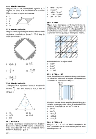 192
654. Mackenzie-SP
Na ﬁgura, ABCD é um paralelogramo cujo lado BC é
tangente, no ponto B, à circunferência de diâmetro
AD = 6. A área da região assinalada é:
a) 11
b) 12
c) 9
d) 8
e) 10
655. Mackenzie-SP
Na ﬁgura, um octógono regular e um quadrado estão
inscritos na circunferência de raio r = 2 . A área da
região sombreada é:
a) 4 2 1−( ) d) 8 2
7
b)
2
2
1+ e) 2 11
8
+
c)
4 2 1
5
+( )
656. Mackenzie-SP
O triângulo ABC é eqüilátero e o círculo de centro O
tem raio
AD
4
. Se a área do círculo é 3π, a área do
triângulo é:
a) 12π d) 9π
b) 16 3 e) 20 3
c) 8 2
657. FGV-SP
O ponto D é o centro de uma circunferência de 26 cm
de diâmetro. O triângulo ABC inscrito nesta circunfe-
rência possui base BC = 10 cm e é isósceles. A área
destacada do círculo é igual a:
a) (169π – 125) cm2
b) (44π) cm2
c) (149π – 75) cm2
d) (130π – 125) cm2
e) (26π – 25) cm2
658. UFRN
A ﬁgura abaixo é composta por 16 circunferências ins-
critas em 16 quadrados, cujos lados medem 2 cm de
comprimento. Os segmentos de retas que cortam as
circunferências são paralelos e a distância entre dois
segmentos vizinhos quaisquer é sempre a mesma.
A área sombreada da ﬁgura mede:
a) 6π cm2
b) 8π cm2
c) 9π cm2
d) 11π cm2
659. UFSCar-SP
Sobre um assoalho com 8 tábuas retangulares idênti-
cas, cada uma com 10 cm de largura; inscreve-se uma
circunferência, como mostra a ﬁgura.
Admitindo que as tábuas estejam perfeitamente en-
costadas umas nas outras, a área do retângulo ABCD
inscrito na circunferência, em cm2, é igual a:
a) 800 2
b) 800 3
c) 1.600 3
d) 1.400 2
e) 1.200 3
660. UFTM-MG
Na ﬁgura, J, B, D, E, G e I são pontos de tangência de
duas circunferências de raio r em relação aos lados
do retângulo ACFH:
 