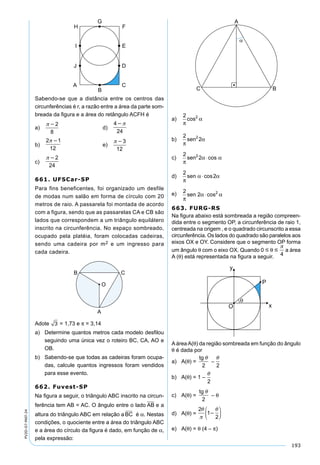 193
PV2D-07-MAT-24
Sabendo-se que a distância entre os centros das
circunferências é r, a razão entre a área da parte som-
breada da ﬁgura e a área do retângulo ACFH é
a)
2
8
d)
4
24

b)
2 1
12

e)
3
12
c)
2
24
661. UFSCar-SP
Para fins beneficentes, foi organizado um desfile
de modas num salão em forma de círculo com 20
metros de raio. A passarela foi montada de acordo
com a figura, sendo que as passarelas CA e CB são
lados que correspondem a um triângulo equilátero
inscrito na circunferência. No espaço sombreado,
ocupado pela platéia, foram colocadas cadeiras,
sendo uma cadeira por m2 e um ingresso para
cada cadeira.
Adote 3 = 1,73 e π = 3,14
a) Determine quantos metros cada modelo desﬁlou
seguindo uma única vez o roteiro BC, CA, AO e
OB.
b) Sabendo-se que todas as cadeiras foram ocupa-
das, calcule quantos ingressos foram vendidos
para esse evento.
662. Fuvest-SP
Na ﬁgura a seguir, o triângulo ABC inscrito na circun-
ferência tem AB = AC. O ângulo entre o lado AB e a
altura do triângulo ABC em relação a BC é α. Nestas
condições, o quociente entre a área do triângulo ABC
e a área do círculo da ﬁgura é dado, em função de α,
pela expressão:
a)
2 2
π
αcos
b)
2
22
π
αsen
c)
2
22
π
α αsen ⋅cos
d)
2
2
π
α αsen ⋅cos
e) 2
2 2
π
α αsen ⋅cos
663. FURG-RS
Na ﬁgura abaixo está sombreada a região compreen-
dida entre o segmento OP, a circunferência de raio 1,
centreada na origem , e o quadrado circunscrito a essa
circunferência. Os lados do quadrado são paralelos aos
eixos OX e OY. Considere que o segmento OP forma
um ângulo θ com o eixo OX. Quando 0  θ 

4
a área
A (θ) está representada na ﬁgura a seguir.
AáreaA(θ) da região sombreada em função do ângulo
θ é dada por
a) A(θ) =
tg 
2
–

2
b) A(θ) = 1 –

2
c) A(θ) =
tg 
2
– θ
d) A(θ) =
2
1
2










e) A(θ) = θ (4 – π)
 