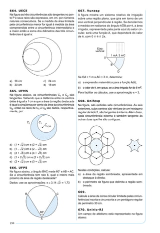 194
664. UECE
Na ﬁgura as três circunferências são tangentes no pon-
to P e seus raios são expressos, em cm, por números
naturais consecutivos. Se a medida da área limitada
pela circunferência menor for igual à medida da área
compreendida entre a circunferência intermediária e
a maior então a soma dos diâmetros das três circun-
ferências é igual a:
a) 36 cm c) 24 cm
b) 30 cm d) 18 cm
665. UFMS
Na ﬁgura abaixo, as circunferências C1 e C2 são
tangentes. Sabendo que a distância entre os centros
delas é igual a 1 cm e que a área da região destacada
é igual a cinqüenta por cento da área da circunferência
C2, então os raios de C1 e C2 são dados, respectiva-
mente, por:
a) (1 + 2) cm e (2 + 2) cm
b) (1 – 2) cm e (2 – 2) cm
c) (3 + 8) cm e (4 + 8) cm
d) (1 + 2 2) cm e (2 + 2 2) cm
e) (2 + 2) cm e (3 + 2) cm
666. UFPE
Na ﬁgura abaixo, o ângulo BAC mede 60° e AB = AC.
Se a circunferência tem raio 6, qual o inteiro mais
próximo da área da região destacada?
Dados: use as aproximações: π ≅ 3,14 3  1,73
667. Vunesp
A figura mostra um sistema rotativo de irrigação
sobre uma região plana, que gira em torno de um
eixo vertical perpendicular à região. Se denotarmos
a medida em radianos do ângulo AÔB por θ, a área
irrigada, representada pela parte azul do setor cir-
cular, será uma função A, que dependerá do valor
de θ, com 0  θ  2π.
Se OA = 1 m e AC = 3 m, determine:
a) a expressão matemática para a função A(θ);
b) o valor de θ, em graus, se a área irrigada for de 8 m2.
Para facilitar os cálculos, use a aproximação π = 3.
668. Unifesp
Na ﬁgura, são exibidas sete circunferências. As seis
exteriores, cujos centros são vértices de um hexágono
regular de lado 2, são tangentes à interna. Além disso,
cada circunferência externa é também tangente às
outras duas que lhe são contíguas.
Nestas condições, calcule:
a) a área da região sombreada, apresentada em
destaque à direita;
b) o perímetro da ﬁgura que delimita a região som-
breada.
669.
Calcule a área da coroa circular limitada pelas circun-
ferências inscrita e circunscrita a um pentágono regular
de perímetro 30 cm.
670. Unirio-RJ
Um campo de atletismo está representado na ﬁgura
abaixo:
 