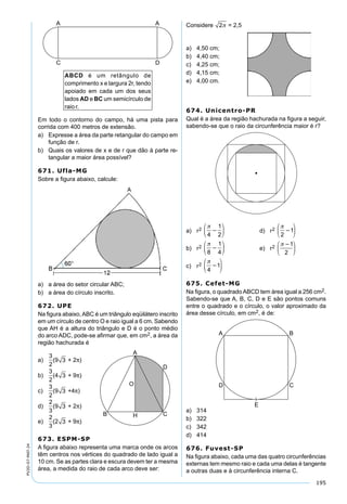 195
PV2D-07-MAT-24
Em todo o contorno do campo, há uma pista para
corrida com 400 metros de extensão.
a) Expresse a área da parte retangular do campo em
função de r.
b) Quais os valores de x e de r que dão à parte re-
tangular a maior área possível?
671. Ufla-MG
Sobre a ﬁgura abaixo, calcule:
a) a área do setor circular ABC;
b) a área do círculo inscrito.
672. UPE
Na ﬁgura abaixo,ABC é um triângulo eqüilátero inscrito
em um círculo de centro O e raio igual a 6 cm. Sabendo
que AH é a altura do triângulo e D é o ponto médio
do arco ADC, pode-se aﬁrmar que, em cm2, a área da
região hachurada é
a)
3
2
(9 3 + 2π)
b)
3
2
(4 3 + 9π)
c)
3
2
(9 3 +4π)
d)
2
3
(9 3 + 2π)
e)
2
3
(2 3 + 9π)
673. ESPM-SP
A ﬁgura abaixo representa uma marca onde os arcos
têm centros nos vértices do quadrado de lado igual a
10 cm. Se as partes clara e escura devem ter a mesma
área, a medida do raio de cada arco deve ser:
Considere 2 = 2,5
a) 4,50 cm;
b) 4,40 cm;
c) 4,25 cm;
d) 4,15 cm;
e) 4,00 cm.
674. Unicentro-PR
Qual é a área da região hachurada na ﬁgura a seguir,
sabendo-se que o raio da circunferência maior é r?
a) r2

4
1
2






 d) r2

2
1






b) r2

8
1
4






 e) r2






1
2
c) r2

4
1






675. Cefet-MG
Na ﬁgura, o quadradoABCD tem área igual a 256 cm2.
Sabendo-se que A, B, C, D e E são pontos comuns
entre o quadrado e o círculo, o valor aproximado da
área desse círculo, em cm2, é de:
a) 314
b) 322
c) 342
d) 414
676. Fuvest-SP
Na ﬁgura abaixo, cada uma das quatro circunferências
externas tem mesmo raio e cada uma delas é tangente
a outras duas e à circunferência interna C.
 