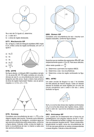 196
Se o raio de C é igual a 2, determine:
a) o valor de r;
b) a área da região destacada.
677. Mackenzie-SP
Se, na ﬁgura, o lado do triângulo eqüilátero ABC mede
6 cm, então a área da região sombreada, em cm2, é
igual a:
a) 4π 3
b) 4π
c) 3π
d) 2π 3
e)
5 3
2
π
678. UFPE
Na ﬁgura abaixo, o triângulo ABC é equilátero de lado
12, os arcos DE, EF, FD estão contidos em circunfe-
rências de raio 6, e a circunferência de menor raio é
tangente aos três arcos. Qual o inteiro mais próximo
da área da região hachurada? Dados: use as aproxi-
mações π  3,14 e 3  1,73.
679. Vunesp
Considere uma circunferência de raio r = 12 e o he-
xágono regular nela inscrito. Tomando como diâmetro
cada um dos lados do hexágono, considere agora as
seis semicircunferências sobre esses lados, conforme
a ﬁgura abaixo. Calcular, então, a área da região ex-
terior à circunferência de raio r e interior a cada uma
das semicircunferências.
680. Ibmec-SP
Considere uma circunferência de raio r inscrita num
trapézio isósceles, conforme ﬁgura abaixo.
Suponha que as medidas dos segmentos AB e BC são
respectivamente iguais a 18 e 32. Para seus cálculos,
utilize nesta questão π 
25
8
.
a) Determine o perímetro do trapézio ABCD.
b) Determine o raio r da circunferência.
c) Determine a área da região sombreada na ﬁgu-
ra.
681. UFRJ
Um setor circular de ângulo θ e raio 1 foi dividido
em três setores de mesmo ângulo. Cada um desses
setores foi dividido em duas regiões por um arco de
círculo concêntrico com o setor e de raio r, como
ilustrado na ﬁgura.
Se A1 é a soma das áreas das regiões sombreadas
e A2 é a soma das áreas das regiões claras, deter-
mine o valor de r que torna verdadeira a igualdade
A1 = A2.
682. Unicamp-SP
Uma quadra de um loteamento tem a forma de um
paralelogramo com ângulos internos de 60° e 120°.
Com a ﬁnalidade de facilitar o tráfego nas duas esqui-
nas que possuem ângulos de 60°, foram construídos,
tangenciando os lados, arcos de circunferências de
10 m de raio para eliminar os cantos correspondentes
a esses ângulos. Calcule a área eliminada.
 