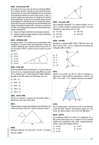 197
PV2D-07-MAT-24
683. Unicamp-SP
No canto A de uma casa de forma quadrada ABCD,
de 4 metros de lado, prende-se uma corda ﬂexível e
inextensível, em cuja extremidadade livre é amarrada
uma pequena estaca que serve para riscar o chão, o
qual se supõe que seja plano. A corda tem 6 metros
de comprimento, do ponto em que está presa até sua
extremidade livre. Mantendo-se a corda sempre estica-
da de tal forma que inicialmente sua extremidade livre
esteja encostada à parede BC, risca-se um contorno
no chão, em volta da casa, até que a extremidade livre
toque a parede CD.
a) Faça uma ﬁgura ilustrativa da situação descrita.
b) Calcule a área da região exterior à casa, delimitada
pelo traçado da estaca.
684. UFRGS-RS
Na ﬁgura abaixo, os círculos que se interceptam são
tangentes, e as duas retas são tangentes a todos os
círculos. Sabendo que a área do disco menor é 6 m2
e a do maior é 24m2, conclui-se que a área do outro
disco é:
a) 8 m2
b) 10 m2
c) 11 m2
d) 12 m2
e) 15 m2
685. ITA-SP
Duas circunferências concêntricas C1 e C2 têm raios de
6 cm e 6 2 cm, respectivamente. Seja AB uma corda
de C2, tangente à C1. A área da menor região delimita-
da pela corda AB e pelo arco AB mede, em cm2:
a) 9(π – 3)
b) 18(π + 3)
c) 18(π – 2)
d) 18(π + 2)
e) 16(π + 3)
686. UFIt-MG
Dentre os setores circulares de perímetro dado 1,
determine o que tem maior área.
687.
Aﬁgura abaixo mostra dois triângulos semelhantes. Se
a área do menor é 80 cm2, qual é a área do maior?
688.
Na ﬁgura seguinte, Â é reto, AB = 6 e AC = 8. Qual a
área do ∆ABN?
689. Fuvest-SP
Num triângulo retângulo T os catetos medem 10 m e
20 m. A altura relativa à hipotenusa divide T em dois
triângulos, cujas áreas, em m2, são:
a) 10 e 90 d) 36 e 64
b) 20 e 80 e) 50 e 50
c) 25 e 75
690. UFMG
Na ﬁgura, os ângulos ABC, ACD e CÊD são retos. Se
AB = 2 3m e CE = 3 m, a razão entre as áreas dos
triângulos ABC e CDE é:
a) 6
b) 4
c) 3
d) 2
e) 3
691.
ABCD é um jardim de 80 m2. Ele foi ampliado, e
agora tem a forma AEFG semelhante à anterior. Se
AB = 12 m e BE = 3 m, calcule a área do novo jardim.
692.
Em um restaurante, uma pizza com 20 cm de diâmetro
custa R$ 3,60. Quanto você espera pagar por uma
outra, do mesmo sabor, com 30 cm de diâmetro?
693. UFPI
Um quadrado ABCD de centro O e diagonais AC e
BD, possui lado igual a 8 cm. Sejam P e Q os pontos
médios dos segmentos AO e BO, respectivamente.
Então, a área do triângulo OPQ é
a) 4 cm2 d) 7 cm2
b) 5 cm2 e) 8 cm2
c) 6 cm2
 