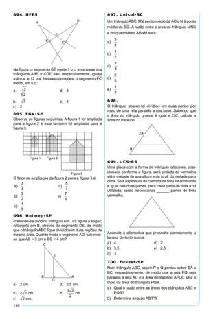 198
694. UFES
Na ﬁgura, o segmento BE mede 1 u.c. e as áreas dos
triângulos ABE e CDE são, respectivamente, iguais
a 4 u.a. e 12 u.a. Nessas condições, o segmento EC
mede, em u.c.:
a) 3
2
d) 3
b) 3 e) 4
c) 2
695. FGV-SP
Observe as ﬁguras seguintes. A ﬁgura 1 foi ampliada
para a ﬁgura 2 e esta também foi ampliada para a
ﬁgura 3.
O fator de ampliação da ﬁgura 2 para a ﬁgura 3 é:
a d
b e
c
) )
) )
)
7
4
5
4
3
2
7
6
4
3
696. Unimep-SP
Pretende-se dividir o triângulo ABC da ﬁgura a seguir,
retângulo em B, através do segmento DE, de modo
que o triângulo ABC ﬁque dividido em duas regiões de
mesma área. Quanto mede o segmento AD, sabendo-
se que AB = 3 cm e BC = 4 cm?
a) 2 cm d) 2,5 cm
b) 2 2 cm e)
3 2
2
cm
c) 2 cm
697. Unisul-SC
Um triânguloABC, M é ponto médio de AC e N é ponto
médio de BC. A razão entre a área do triângulo MNC
e do quadrilátero ABNM será:
a)
2
3
b)
1
2
c)
1
4
d)
2
5
e)
1
3
698.
O triângulo abaixo foi dividido em duas partes por
meio de uma reta paralela a sua base. Sabendo que
a área do triângulo grande é igual a 252, calcule a
área do trapézio.
699. UCS-RS
Uma placa com a forma de triângulo isósceles, posi-
cionada conforme a ﬁgura, será pintada de vermelho
até a metade de sua altura e de azul, da metade para
cima. Se a espessura da camada de tinta for constante
e igual nas duas partes, para cada parte de tinta azul
utilizada, serão necessárias ______ partes de tinta
vermelha.
Assinale a alternativa que preenche corretamente a
lacuna do texto acima.
a) 4 d) 2
b) 3,5 e) 2,5
c) 3
700. Fuvest-SP
Num triângulo ABC, sejam P e Q pontos sobre BA e
BC, respectivamente, de modo que a reta PQ seja
paralela à reta AC e a área do trapézio APQC seja o
triplo da área do triângulo PQB.
a) Qual a razão entre as áreas dos triângulos ABC e
PQB?
b) Determine a razão AB/PB
 