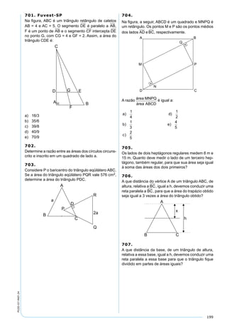 199
PV2D-07-MAT-24
701. Fuvest-SP
Na ﬁgura, ABC é um triângulo retângulo de catetos
AB = 4 e AC = 5. O segmento DE é paralelo a AB,
F é um ponto de AB e o segmento CF intercepta DE
no ponto G, com CG = 4 e GF = 2. Assim, a área do
triângulo CDE é:
a) 16/3
b) 35/6
c) 39/8
d) 40/9
e) 70/9
702.
Determine a razão entre as áreas dos círculos circuns-
crito e inscrito em um quadrado de lado a.
703.
Considere P o baricentro do triângulo eqüilátero ABC.
Se a área do triângulo eqüilátero PQR vale 576 cm2,
determine a área do triângulo PDC.
704.
Na ﬁgura, a seguir, ABCD é um quadrado e MNPQ é
um retângulo. Os pontos M e P são os pontos médios
dos lados AD e BC, respectivamente.
A razão área MNPQ
área ABCD
é igual a:
a d
b e
c
) )
) )
)
1
4
1
2
1
3
4
5
2
5
705.
Os lados de dois heptágonos regulares medem 8 m e
15 m. Quanto deve medir o lado de um terceiro hep-
tágono, também regular, para que sua área seja igual
à soma das áreas dos dois primeiros?
706.
A que distância do vértice A de um triângulo ABC, de
altura, relativa a BC, igual a h, devemos conduzir uma
reta paralela a BC, para que a área do trapázio obtido
seja igual a 3 vezes a área do triângulo obtido?
707.
A que distância da base, de um triângulo de altura,
relativa a essa base, igual a h, devemos conduzir uma
reta paralela a essa base para que o triângulo ﬁque
dividido em partes de áreas iguais?
 