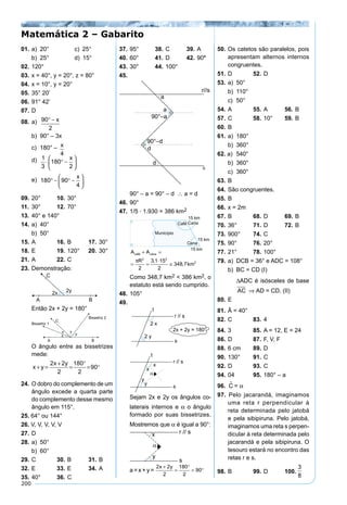 200
01. a) 20° c) 25°
b) 25° d) 15°
02. 120°
03. x = 40°, y = 20°, z = 80°
04. x = 10°, y = 20°
05. 35° 20’
06. 91° 42’
07. D
08. a) 90
2
° − x
b) 90° – 3x
c) 180° – x
4
d) 1
3
180
2
⋅ ° −






x
e) 180 90
4
° − ° −






x
09. 20° 10. 30°
11. 30° 12. 70°
13. 40° e 140°
14. a) 40°
b) 50°
15. A 16. B 17. 30°
18. E 19. 120° 20. 30°
21. A 22. C
23. Demonstração:
Então 2x + 2y = 180°
O ângulo entre as bissetrizes
mede:
x y
x y
+ =
+
=
°
= °
2 2
2
180
2
90
24. O dobro do complemento de um
ângulo excede a quarta parte
do complemento desse mesmo
ângulo em 115°.
25. 64° ou 144°
26. V, V, V, V, V
27. D
28. a) 50°
b) 60°
29. C 30. B 31. B
32. E 33. E 34. A
35. 40° 36. C
37. 95° 38. C 39. A
40. 60° 41. D 42. 90°
43. 30° 44. 100°
45.
90° – a = 90° – d ∴ a = d
46. 90°
47. 1/5 · 1.930 = 386 km2
A A
R
km
café cana+ =
= =
⋅
≅
π 2 2
2
2
3 1 15
2
348 7
,
,
Como 348,7 km2 < 386 km2, o
estatuto está sendo cumprido.
48. 105°
49.
Sejam 2x e 2y os ângulos co-
laterais internos e α o ângulo
formado por suas bissetrizes.
Mostremos que α é igual a 90°:
a = x + y =
2 2
2
180
2
90
x y+
=
°
= °
50. Os catetos são paralelos, pois
apresentam alternos internos
congruentes.
51. D 52. D
53. a) 50°
b) 110°
c) 50°
54. A 55. A 56. B
57. C 58. 10° 59. B
60. B
61. a) 180°
b) 360°
62. a) 540°
b) 360°
c) 360°
63. B
64. São congruentes.
65. B
66. x = 2m
67. B 68. D 69. B
70. 36° 71. D 72. B
73. 900° 74. C
75. 90° 76. 20°
77. 21° 78. 100°
79. a) DCB = 36° e ADC = 108°
b) BC = CD (I)
∆ADC é isósceles de base
AC ⇒ AD = CD. (II)
80. E
81. Â = 40°
82. C 83. 4
84. 3 85. A = 12, E = 24
86. D 87. F, V, F
88. 6 cm 89. D
90. 130° 91. C
92. D 93. C
94. 04 95. 180° – a
96. C = α
97. Pelo jacarandá, imaginamos
uma reta r perpendicular à
reta determinada pelo jatobá
e pela sibipiruna. Pelo jatobá,
imaginamos uma reta s perpen-
dicular à reta determinada pelo
jacarandá e pela sibipiruna. O
tesouro estará no encontro das
retas r e s.
98. B 99. D 100.
3
8
Matemática 2 – Gabarito
 