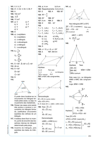 201
PV2D-07-MAT-24
101. V, V, V, F
102. 01. V, 02. V, 04. V, 08. F
103. A
104. 192 cm2
105.x = 2 5
106. 17 cm2
107. a) V e) F
b) V f) F
c) V g) F
d) V
108. D
109. a) ∆ eqüilátero
b) ∆ eqüilátero
c) ∆ retângulo
d) ∆ obtusângulo
e) ∆ retângulo
f) ∆ acutângulo
110.S S S S
S S S S
S S S
1 1
2 2
3 3
120
360
1
3
115
360
23
72
125
360
25
=
°
°
⇒ =
=
°
°
⇒ =
=
°
°
⇒ =
772
S
111. Â = 80°, B e C = ° = °60 40
112. 46 cm
113. Â = 65°
B = 60°
C = 55°
114. D
115.
O poste deve localizar-se no
circuncentro do triângulo for-
mado pelas casas, ou seja, no
cruzamento das mediatrizes.
116. Pensar nas casas como sendo
três pontos e construir o cir-
cuncentro do triângulo forma-
do. Justiﬁcativa: circuncentro
eqüidista dos vértices de um
triângulo.
117. A estátua deve ﬁcar no incen-
tro, ponto de encontro das bis-
setrizes internas do triângulo
determinado pela praça.
118. Incentro do triângulo, pois
eqüidista dos lados do triân-
gulo.
119. a) 4 cm b) 8 cm
120. Respectivamente, 3 cm e 6 cm.
121. E 122. A 123. 80°
124.x x= ° − ° + ⇒ = °+180 90
2
90
2
α α
125. 65° 126. 40°
127. 6 cm 128. D 129. D
130. D 131. 44°
132.
T T LAL T T ALA
T T LAL T T LLL
T T LA
1 8 4
2 6
3
≡ ( ) ≡
≡ ≡
≡
11
7 10
5
( )
( ) ( )
( LL T LAA) ( )9 0≡ T12
133. a) LAL e) LAA0
b) LLL f) ALA ou LAL
c) LAA0 g) HC
d) LAA0
134. D
135. x = 15, y = 8, α = 20°
136. E 137. 500 km
138.
Hipótese
α β
γ δ
≡
=





⇒
AC é comum
Pelo caso
ALA
os triângulos
ABC e ADC são congruentes.
139.
Demonstração
BC CE C é ponto médio
ACB ECD OPV
B E Dado AB
≡
≡
≡ ° ⇒
( )
( )
( )
 
  90 ∆ CC DEC ALA≡ ∆ ( )
140. Tese: A C ≅{
AD CD hip
e
AB BC hip
BD BD comum
A C cqd
≅ ( )
≅ ( )
≅ ( )







≅
.
.
 
Demonstração:
∆ABD ≅ ∆CBD (LLL)
AD CD hip
e
AB BC hip
BD BD comum
A C cqd
≅ ( )
≅ ( )
≅ ( )







≅
.
.
 
141. a)
Nos triângulos BFC e EFC
BC CE
BCF FCE
FC
≡ ( )
= = °







⇒
∆ eqüilátero
é comum
Pelo caso
  60
LLAL
∆BCF ≡ ∆EFC
b)A cmBFC∆ =
⋅
=
5 5 3
2
25 3
2
2
142.
Hipótese Tese:
AB AC
BM MC
AM é comum
=
=





BÂM = CÂM
Pelo caso LLL, os triângulos
AMB e AMC são congruen-
tes.
Logo, BÂM = CÂM
143.
Hipótese OM
Tese
POC
PÔC PÔD
P
PCO PDO 90
PC PD
≡
∈
≡ = °






≡{
 
 
∆ ≡≡ ( )
− ≡
− ≡
− ≡
∆POD casoLAA0
L PO PO (comum)
A POC POD (hip.)
A PCO PD0
 
 OO (hip.)






⇒
≡PC PD
cqd
 