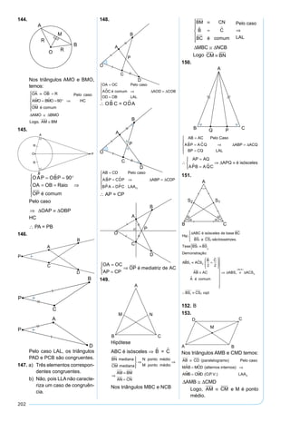 202
144.
Nos triângulos AMO e BMO,
temos:
OA OB R
AMO BMO
OM é comum
Pelo caso
HC
AMO BMO
Log
≡ =
= = °






⇒
≅
  90
∆ ∆
oo AM BM, ≅
145.
OAP OBP
OA OB Raio
OP é comum
 = = °
= =





⇒
90
Pelo caso
⇒ ≡∆ ∆OAP OBP
HC
∴ PA = PB
146.
Pelo caso LAL, os triângulos
PAD e PCB são congruentes.
147. a) Três elementos correspon-
dentes congruentes.
b) Não, pois LLAnão caracte-
riza um caso de congruên-
cia.
148.
OA OC Pelo caso
AOC é comum AOD COB
OD OB LAL
=
⇒ =
=





 ∆ ∆
∴ OB C = OD A
AB CD Pelo caso
ABP CDP ABP CDP
BPA DPC LAAO
=
= ⇒ =
=





 
 
∆ ∆
∴ AP = CP
OA OC
AP CP
OP é mediatriz de AC
=
=



⇒
 
149.
Hipótese
ABC é isósceles ⇒ B = C
BN
mediana
mediana
CM
N ponto médio
M ponto médio
AM




⇒ ⇒
⇒
==
=
BM
CNAN
Nos triângulos MBC e NCB
BM CN
B C
BC é comum
≡
=






⇒ 
Pelo caso
LAL
∆ ∆MBC NCB≅
Logo CM BN≡
150.
AB AC Pelo Caso
ABP ACQ ABP ACQ
BP CQ LAL
=
= ⇒ =
=





  ∆ ∆
∴
=
=




⇒ ≡
AP AQ
APB AQC
APQ é isósceles
 
∆
151.
Hip.
ABC é isósceles de base BC
BS e CS sãobissetrizes.
Tese
1 2
∆



BSS1
2
1 2
2 2
≡{
≡ =






≡
BS
Demonstração:
ABS ACS
B C
AB AC
A é com
 
 
 uum
ABS ACS
BS CS cqd
ALA










⇒ ≡
∴ ≡
∆ ∆1 2
1 2
( )
152. B
153.
Nos triângulos AMB e CMD temos:
AB CD Pelo caso
MAB MCD
AM
≡
= ⇒
(paralelogramo)
(alternos internos) 
 B CMD OP V LAA= ( . . .) 0
∆ ∆AMB CMD≅
Logo, AM CM≡ e M é ponto
médio.
 
