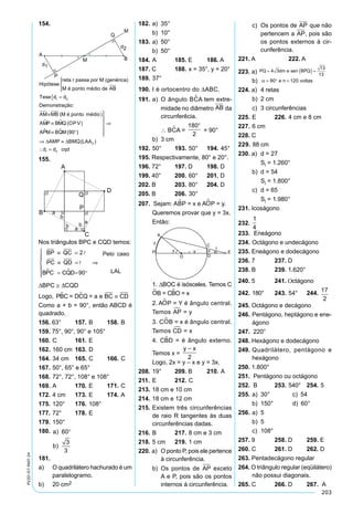 203
PV2D-07-MAT-24
154.	
Hipótese
reta r passa por M (genérica)
M é ponto médio de AB




={
≡
≡
Tese
Demonstração:
AM MB M é ponto médio
A P B
d d
M M
1 2.
( )
 QQ (OPV
A M B M
AMP BMQ LAA
)
( )
( )
P Q
d d cqd
 ≡ °






⇒
⇒ ≡
 =
90
0
1 2
D D
155.
Nos triângulos BPC e CQD temos:
BP QC
PC QD
BPC CQD
Pelo caso
LAL
≡ =
≡ =
= = °






⇒
2
90


 
DBPC @ DCQD
Logo, P C = D Q = a e BCB C CD  ≡
Como a + b = 90°, então ABCD é
quadrado.
156. 63°	 157.	B	 158.	B
159. 75°, 90°, 90° e 105°
160.	C	 161.	E	
162.	160 cm	 163.	D
164.	34 cm	 165.	C	 166.	C
167.	50°, 65° e 65°
168.	72°, 72°, 108° e 108°
169.	A	 170.	E	 171.	C
172.	4 cm	 173.	E	 174.	A
175.	120°	 176.	108°	
177.	72°	 178.	E
179.	150°
180. a
b
)
)
60
3
3
°
181.
a)	 O quadrilátero hachurado é um
paralelogramo.
b)	 20 cm2
182. 	a)	 35°
	 b)	 10°
183. 	a)	 50°
	 b)	 50°
184.	A	 185. E	 186. A
187. C	 188.	x = 35°, y = 20°
189.	37°
190.	I é ortocentro do DABC.
191.	a)	 O ângulo BCA tem extre-
midade no diâmetro AB da
circunferêcia.
		  BCA =
180
2

= 90°
	 b)	 3 cm	
192.	50°	 193.	50°	 194.	45°
195. Respectivamente, 80° e 20°.
196. 72°	 197. D	 198. D
199. 40°	 200.	60°	 201. D
202. B	 203. 	80°	 204. D
205. B	 206.	30°
207. Sejam: ABP = x e AOP = y.
	 Queremos provar que y = 3x.
	 Então:
	
	 1. DBOC é isósceles. Temos C
OB = CBO = x
	 2. AOP = Y é ângulo central.
Temos AP = y
	 3. COB = x é ângulo central.
Temos CD = x
	 4. CBD = é ângulo externo.
Temos x =
y x
2
	 Logo, 2x = y – x e y = 3x.
208.	19°	 209. B	 210.	A
211.	E	 212.	C
213.	18 cm e 10 cm
214.	18 cm e 12 cm
215.	Existem três circunferências
de raio R tangentes às duas
circunferências dadas.
216.	B	 217.	8 cm e 3 cm
218.	5 cm	 219.	1 cm
220. a)	 O ponto P, pois ele pertence
à circunferência.
	 b)	 Os pontos de AP exceto
A e P, pois são os pontos
internos à circunferência.
	 c)	 Os pontos de AP
 
que não
pertencem a AP, pois são
os pontos externos à cir-
cunferência.
221. A		 222. A
223. a) PQ dm e sen BPQ= ( ) =4 3
13
13

	 b)	 α = ° =90 120e n voltas
224. a)	 4 retas
	 b)	 2 cm
	 c)	 3 circunferências
225.	E	 226.	4 cm e 8 cm
227.	6 cm	
228. C	
229. 88 cm
230. a)	 d = 27
		 Si = 1.260°
	 b)	 d = 54
		 Si = 1.800°
	 c)	 d = 65
		 Si = 1.980°
231. Icoságono
232.
5 5 3
2
8 8 3
2
5 2
8 5
1
4
 
 
 


233.	 Eneágono
234.	Octágono e undecágono
235. Eneágono e dodecágono
236. 7	 237. D
238. B	 239. 1.620°
240. 5	 241. Octágono
242.	180°	 243.	54°	 244. 17
2
245. Octágono e decágono
246.	Pentágono, heptágono e ene-
ágono
247. 220°
248. Hexágono e dodecágono
249.	Quadrilátero, pentágono e
hexágono
250. 1.800°
251. Pentágono ou octágono
252. B	 253.	540°	 254.	5
255.	a)	 30°	 c)  54
	 b)	 150°	 d)  60°
256.	a)	 5
	 b)	 5
	 c)	 108°
257. 9	 258. D	 259. E
260. C	 261. D	 262. D
263. Pentadecágono regular
264. O triângulo regular (eqüilátero)
não possui diagonais.
265. C	 266. D	 267.	 A
 