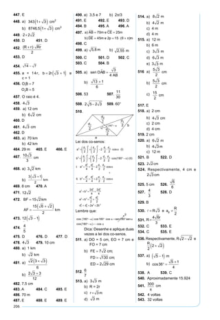 206
447. E
448. a)49 7 7 3 343 1 3 2
+( )= +( ) cm
b)3 1 3 25 5 8746 5 1 3 3
+( )⋅ = +( ), , cm
449.r = +2 2 2
450. D 451. D
452.S
R r Rr
ABC =
+ ⋅( )
2
453. D
454.
2
7
1 2
14 7
−
⇒ =
+
= −
x então
r r
x
, :
)
455. a = 14r, b r= +( )2 3 1 e
c = 1
456.
x y a
x y a
y y
y y y
2 2 2
2 2 2
2 2
2 2
25
12 1
12 24
144 24
+ = +
+ − = +




− − =
− + − =
( )
( )
224
24 168 7
7
5
1
2
y y
O B
O B
= ⇒ =
∴ =
=
457. O raio é 4.
458.AB=4 3
459. a) 12 cm
b)
en
h
h
ip
60
3
2 4 6
6 2
° = ⇒
= ⇒ =
cat.op.
h
cm
460. D
461. 4 3 cm
462. D
463. a) 70 km
b) 42 km
464. 29 m 465. E 466. E
467.
10
sen120
2
cm
⇒
°
= ⇒
= ⇒ =
R R
R R2
10 3
3
468. a)
x
sen sen
x
x km
45
3
30
2
3 2
2
3 2
°
=
°
= ⇒ =
b)
en
x
x
x
x
x km
75
3 2
6 2
4 3 2
4 3 2 6 2
4 6 3 6
6 3 1
4
3 3 1
2
° =
+
= ⇒ = +
⇒ = +
=
+( ) ⇒ =
+( )
( )
469. 8 cm 470. A
471.
x
en sen
x
x
45
12
30
2
2
12
1
2
12 2
°
=
°
= ⇒ =
472. BF 15 2km
AF
=
=
+( )15 6 2
2
km
473.AB = −( )12 3 1
474.
sen
2sen cos
sen
o,
6
2
6
5
6
5
α
α α
α
⇒
⇒
⋅
= ⇒
l ggo senα =
4
5
475. D 476. D 477. D
478.
AE
sen
R
sen
R
R
R
α
=
°
=
=
=
2
12
120
2
12
3
2
2
4 3 479. 10 cm
480. a) 1 km
b)
NB
senA
R
NB sen II
De I e II temos
s

=
∴ = ⋅ ⋅ ° − =
2
2 1 90 2
2
( ¨ ) cos ( )
( ) ( ), :
α α
een
Assim NB sen km
sposta
a Raio
α α α= ⇒ = °
= ° = =
=
2 45
2 45
2 2
2
2
cos
,
Re :
) 11
2 k
km
b NB m) =
481. a)
x
x
x
⋅
=
+
=
+
=
+( )
3
2
6 2
4
6 2
2 3
2 3 3
6
b)
A x sen
A
A
ACP
ACP
ACP
∆
∆
∆
= ⋅ ⋅ °
= ⋅
+
⋅
=
+
1
2
120
1
2
2 3
3
3
2
2 3 3
12
482. 7,5 cm
483. A 484. C 485. E
486. 70 m
487. E 488. E 489. E
490. a) 3,5 e 7 b) 2π/3
491. E 492. E 493. D
494. B 495. A 496. A
497. a AB m e CE m
b DE m e p m
)
) ( )
= =
= = ⋅ +
70 25
45 2 15 6 π
498. C
499. a)
x
x
x
x
2 2 2
2
2
2
2 2 2 2 2 75
8 8
6 2
4
8 2 6 2
8 2 6 2 2 8 2
= + − ⋅ ⋅ ⋅ °
= − ⋅
−
= − −( )
= − + = − ⋅
cos
22 5 2 1 4
5 8 5 82
, · ,
, ,
+
= ⇒ =x x m b)
2
2
4
5 8
2
2 55
2 2
2
2
2
= +






= +






=
h
x
h
h m
,
,
500. C 501. D 502. C
503. C 504. B
505. a) sen OAB
AB
 =
3
4
b)
AC
sen
OC
sen OÂB
e sen sen
60
90
3
4
1 2
° +( )
< ° = ⇒ = − =
α
α α α αcos 11
3
16
13
4
60 60 60
60
3
2
13
− =
° +( ) = ° + °
° +( ) = ⋅
sen sen sen
sen
α α α
α
cos cos
44
3
4
1
2
3
8
13 1
1
3
8
13 1
1
3
4
1
2
13 1
+ ⋅ = +( )
+
+( )
= ⇒ + = +( )
∴
Assim
AB
AB
AB
AB
A
:
BB =
−
=
+2
13 1
13 1
6
506. 53 507.
11
30
508.
x
x
x
x
2
2
2
16 4 16
3
2
20 8 3
4 5 2 3
2 5 2 3
= + − ⋅
= −
= −( )
= − 509. 60°
510.
Lei dos co-senos:
a
d d d d
I
b
d d
2 1
2
2
2
1 2
2 1
2
2
2 2
2
2 2
2
=





 +





 − ⋅ ⋅ ⋅
=





 +
cosα ( )
22
2
2 2
180
4 4
2
2 2
2
1 2
2 1
2
2
2
1 2





 − ⋅ ⋅ ⋅ °−
= + − ⋅
d d
II
I a
d d d d
cos( )
.
α ( )
ccos
. cos
α
α
+
= + + ⋅
+ = +
+ =
II b
d d d d
a b
d d
a b
d
2 1
2
2
2
1 2
2 2 1
2
2
2
2 2
4 4
2
2 2
2
4
2
4
11
2
2
2
1
2
2
2 2 2
2 2
2 2
+
+ = +
d
d d a b
Lembre que:
Dica: Desenhe e aplique duas
vezes a lei dos co-senos.
511. a) DO = 5 cm, EO = 7 cm e
FO = 7 cm
b) FE cm
FD cm
ED cm
=
=
=
7 2
130
2 29
;
;
512.
2 1 13 4 6 5 2
2 12 6 5 2 2
6 3 5 2
6 15
x x x
x x
x x
x x
+ − − =− −( )
− − =− −( ) −( )
+ = −( )
+ = −
:
66 14 12
6
7
⇒ = ⇒
⇒ =
x
x
513. a)H H m= = ⇒ =
 3
2
6 3
2
3 3
b) R = 2r
c)3 3 3 3= ⇒ =r r m
d) 3 m
514. a) 2 8 2= m
b)R
d
m= = =
2
8 2
2
4 2
c) 4 m
d) 4 m
515. a) 12 m
b) 6 m
c)r H m= = = =
 3
2
6 3
2
3 3
d)3 6 3= m
e) 3 3 m
516 a)m
l
m cm= ⇒ =
3
2
5 3
2
b)
5 3
2
cm
c)x x cm2
2
3
5 3
2
15
2
= ⋅






⇒ =
517. E
518. a) 2 cm
b)AH
l l
l cm= ⇒ = ⇒ =
3
2
6
3
2
4 3
c) 2 cm
d) 4 cm
519. 2 cm
520. a)R m= 6 2
b)
6
3
2
4 3
=
=
R
R m
c) 12 m
521. B 522. D
523.
3 3
2 6 3
2 6
3
2 6 3
3 3
2 18
3
2 2
=
=
= ⇒ =
⋅
⇒ =
∴ =
R
R
R R R
R cm
524. Respectivamente, 4 cm e
m
l
m cm
=
=
3
2
2 3
525. 5 cm 526.
∴ ⋅
⋅
=
razão
razão
:
:
3 2
6 3
3
3
3 6
6 3
6
6
527.


4
6
2
4
3
= ⇒
= ⇒
⇒
R
R
528. D
529. B
530.  = =R e a
R
p3
2
531.
2 2 3 4 3
3
3
4 2
3 4 2
4 6
3
P Pa
a b R r
R r R
r
= ⇒ = ⇒ ⋅ ⋅ = ⋅ ⋅ ⇒
⇒ = ⇒ =

532. C 533. E
534. C 535. E
536. Respectivamente,
l R R
l R R
l R
l R
2 2 2
2 2 2
2 2
2 2
2
2
2 2
2 2
2 2
= −
= −
= −( )
= − e
4 2 2 4
2 2 4
2 2 4
2
2 2
2 2 2 2
2 2 2
2 2
R R R m
R R m
R m
m
R
− + =
+ =
= +( )=
= +( )
537. a)l l=
− ±
⇒ = −( )2 2 5
2
5 1 m
b)
5 2 5 1 8 8
2 2 5 8
1 5 4
36
5 1
4
− + = − °
+ = °
+ = °
° =
+
cos 36
cos 36
cos 36
cos
538. A 539. C
540. Aproximadamente 15.924
541.2
300
R =
π
cm
542. 4 voltas
543. 32 voltas
 