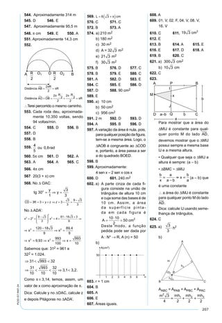 207
PV2D-07-MAT-24
544. Aproximadamente 314 m
545. D 546. E
547. Aproximadamente 95,5 m
548. π cm 549. E 550. A
551. Aproximadamente 14,3 cm
552.
Distância AB
R
R
Distância AO OB
R R
R

 
= =
+ =
⋅
+
⋅
=
2
2
2
2
2
2
2
2
π
π
π π
π
∴Terei percorrido o mesmo caminho.
553. Cada roda deu, aproximada-
mente 10.350 voltas, sendo
94 voltas/min.
554. C 555. D 556. B
557. D
558. B
559.
α
α
α α
α
α
α
⋅ =
⋅ =



−
⋅ − ⋅ = − ⇒
−( ) = ⇒
⋅ = ⇒
=
OA
OC
OA OC
OA OC
100
80
100 80
20
25 20
44
5
0 8ou rad,
560. 5π cm 561. D 562. A
563. A 564. A 565. C
566. 4π cm
567 20(3 + π) cm
568. No ∆ OAC:
tg
y
yo
30
1
3
3
= ⇒ =
CD R y z z= = = + ⇒ = − =
−
3 3 3
3
3
9 3
3
No ∆ ADA’:
x x2 2
2
2
2
9 3
3
4
81 18 3 3
9
= +
−





= +
− +
⇒
⇒ =
−
⇒ =
⇒ = ⇒ = ⇒ =
x x
x x x
2 2
2 2
120 18 3
9
89 4
9
9 93
993
100
993
10
,
,
Sabemos que: 312 = 961 e
322 = 1.024.
⇒ < <
⇒ < < ⇒ <
31 993 32
31
10
993
10
32
10
3 1 3 2, , .
Como π ≅ 3,14, temos, assim, um
valor de x como aproximação de π.
Dica: Calcule y no ∆OAC, calcule z
e depois Pitágoras no ∆ADA’.
569. L cm= +( )6 3 π
570. C 571. C
572. B 573. A
574. a) 210 m2
b) 180 m2
c) 30 m2
d) A = 32 3 m2
e) 21 3 m2
f) 30 3 m2
575. B 576. D 577. C
578. B 579. E 580. C
581. A 582. D 583. E
584. C 585. E 586. D
587. D 588. 90 cm2
589. E
590. a) 10 cm
b) 50 cm2
c) 956 cm2
591. 2 m 592. D 593. D
594. A 595. B 596. D
597. A variação da área é nula, pois,
paraqualquerposiçãodaﬁgura,
tem-se a mesma área. Logo, o
∆AOB é congruente ao ∆COD
e, portanto, a área passa a ser
a do quadrado BOED.
598. B
599. Aproximadamente:
4 sen x – 2 sen x cos x
600. D 601. 240 m2
602. a) A parte cinza de cada ﬁ-
gura consiste na união de
triângulos de altura 10 cm
e cuja soma das bases é de
10 cm. Assim, a área
da superfície pinta-
da em cada figura é
A cm=
⋅
=
10 10
2
50 2
Deste modo, a função
pedida pode ser dada por
A : N* → R, A (n) = 50
b)
603. r = 1 cm
604. B
605. A
606. E
607. Áreas iguais.
608. A
609. 01. V, 02. F, 04. V, 08. V,
16. V
610. C 611. 19 3 2
cm
612. E
613. B 614. A 615. E
616. E 617. D 618. A
619. B 620. C
621. a) 300 3 cm2
b) 10 3 cm
622. C
623.
Para mostrar que a área do
∆MIJ é constante para qual-
quer ponto M do lado AD,
devemos mostrar que o ∆MIJ
possui sempre a mesma base
IJ e a mesma altura.
• Qualquer que seja o ∆MIJ a
altura é sempre: (a – b)
• ∆BMC ~ ∆MIJ
b
x
a
a b
x
b
a


  (a – b) que
é uma constante
∴ a área do ∆IMJ é constante
para qualquer ponto M do lado
AD.
Dica: calcule IJ usando seme-
lhança de triângulos.
624. C
625. a)h h
A h
3
3
3
3
2
 
b)
AABC = APAB + APBC + APAC
m mh mh mh2
1 2 33
4 2 2 2
  
 