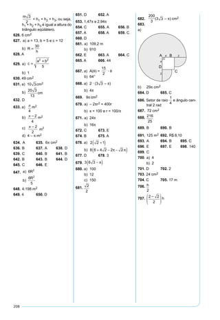 208
m 3
2
= h1 + h2 + h3, ou seja,
h1 + h2 + h3 é igual a altura do
triângulo eqüilátero.
626. 6 cm2
627. a) a = 13, b = 5 e c = 12
b) R
h

30
628. A
629. a) c
a b

2 2
5
b) 1
630. 49 cm2
631. a) 10 3cm2
b)R cm
20 3
13
632. D
633. a) 
4
m2
b) 2
4
m2
c) 2
2
2
m
d) 4 – π m2
634. A 635. 6π cm2
636. B 637. A 638. D
639. C 640. B 641. B
642. B 643. B 644. D
645. C 646. E
647. a R
b
R
)
)
6
6
5
2
2
648. 4.198 m2
649. 4 650. D
651. D 652. A
653. 1,47π e 2,94π
654. C 655. A 656. B
657. A 658. A 659. C
660. D
661. a) 109,2 m
b) 910
662. E 663. A 664. C
665. A 666. 44
667. a) A(θ) =
15
2
· θ
b) 64°
668. a) 2 · (3 3 – π)
b) 4π
669. 9π cm2
670. a) – 2πr2 + 400r
b) x = 100 e r = 100/π
671. a) 24π
b) 16π
672. C 673. E
674. B 675. A
676. a)
O O O O
r r r
sposta
1 2 2 42
2 2 2 4 2 2 1
2 2 1
·

Re :
=
= + = +( )
+( )
b)
S r
r
Como r então
S
sp
= ( ) − ⋅ − ⋅
= +( )
= + − −( )
2 4
4
2
2 2 1
8 6 4 2 2 2
2
2
2π
π
π π
: , :
Re oosta : 8 6 4 2 2 2+ − −( )π π
677. D 678. 3
679.
A
A
A
semicircunferência
setor
=





 =
( ) =
⋅
π π
π
2
12
2
3
2
12
4
3 3
1
2
2
∆
22 3
6
2
2 3 3
2
( ) ⋅
=
= − = −
=
π
πA A A
A A
segmento setor
I semicircunferência
∆
−− =
= − + =
= ⋅ =
−( ) =
= −( )
A
A A
segmento
H I
3
2
2 3 3
6 3
2
6
6 6 3
2
3 6 3
π
π
π
π
π
Dica: ddesenho680. a) 100
b) 12
c) 150
681.
2
2
682.
200
3
(3 3 – π) cm2
683.
a)
b) 29π cm2
684. D 685. C
686. Setor de raio
1
4
e ângulo cen-
tral 2 rad
687. 72 cm2
688.AABN 
216
25
689. B 690. B
691. 125 m2 692. R$ 8,10
693. A 694. B 695. C
696. E 697. E 698. 140
699. C
700. a) 4
b) 2
701. D 702. 2
703. 24 cm2
704. C 705. 17 m
706.x
h

2
707. 2 2
2






h
 