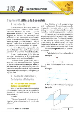 Capítulo 01. A Base da Geometria
Geometria Plana.02
11PV2D-06-MAT-21
Capítulo01. ABasedaGeometria
1. Introdução
Existem indícios de que os primeiros
conhecimentos de Geometria foram desen-
volvidos por volta de 2000 a.C. pelos
babilônios, e cerca de 1300 anos a.C. pelos
egípcios, na tentativa de resolver proble-
mas do cotidiano, como a demarcação de ter-
ras ou a construção de edifícios. No entanto,
foram os gregos, por volta de 600 a.C., os pri-
meiros a sistematizar e organizar tudo que
se conhecia sobre o assunto até sua época.
O principal trabalho dos gregos foi feito
porEuclides,porvoltade300a.C.,queescreveu
umtratadodeGeometria, chamadoElementos.
A preocupação central de Euclides em
sua obra é a demonstração de propriedades
geométricas com o auxílio da Lógica.
Da mesma forma que Euclides, inicia-
mos este livro apresentando neste capítulo
os conceitos primitivos, definições, postula-
dos e teoremas, que serão básicos para o de-
senvolvimento da Geometria, aqui chamada
euclidiana, em homenagem ao seu principal
organizador.
2. ConceitosPrimitivos,
DefiniçõeseNotações
2.1. Por que nem tudo pode ser
definidoemumaTeoria?
Sempre que definimos algum elemento
em uma teoria, usamos, como ferramenta de
linguagem, outros elementos já definidos
anteriormente.
Exemplo
“Triângulo é a reunião de três segmentos con-
secutivos determinados por três pontos não
colineares”.
Essa definição só pode ser apresentada
apósoconhecimentodosconceitosde:reunião,
segmentos consecutivos e pontos não
colineares; e esses conceitos só podem ser apre-
sentados a partir de outros, e assim por diante.
Porém, essa seqüência de conceitos pre-
viamente apresentados não pode ser prolon-
gada indefinidamente. É necessário estabele-
cer um ponto de partida, isto é, alguns con-
ceitos devem ser adotados sem definição
(conceitos primitivos), para que todos os de-
mais possam ser apresentados a partir deles.
São conceitos primitivos na Geometria
euclidiana:
• Ponto(indicadoporletramaiúsculalatina)
Exemplos
• Reta (indicada por letra minúscula
latina).
Exemplos
• Plano(indicadoporletraminúsculagrega)
Exemplos
 
