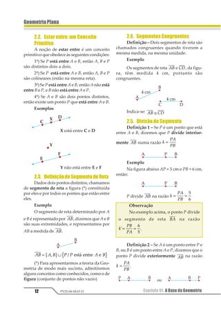 12
GeometriaPlana
Capítulo 01. A Base da GeometriaPV2D-06-MAT-21
2.2. Estar entre: um Conceito
Primitivo
A noção de estar entre é um conceito
primitivo que obedece às seguintes condições:
1ª) Se P está entre A e B, então A, B e P
são distintos dois a dois.
2ª) Se P está entre A e B, então A, B e P
são colineares (estão na mesma reta).
3ª) Se P está entre A e B, então A não está
entre B e P, e B não está entre A e P.
4ª) Se A e B são dois pontos distintos,
então existe um ponto P que está entre A e B.
Exemplos
2.3. DefiniçãodeSegmentodeReta
Dados dois pontos distintos, chamamos
de segmento de reta a figura (*) constituída
por eles e por todos os pontos que estão entre
eles.
Exemplo
O segmento de reta determinado por A
e B é representado por 12, dizemos que A e B
são suas extremidades, e representamos por
AB a medida de 12.
12 1 2 3 3 1 2= ∪1 21 2 3 43456 37583 3
(*) Para apresentarmos a teoria da Geo-
metria de modo mais sucinto, admitiremos
alguns conceitos como conhecidos, como o de
figura (conjunto de pontos não vazio)
2.4. SegmentosCongruentes
Definição – Dois segmentos de reta são
chamados congruentes quando tiverem a
mesma medida, na mesma unidade.
Exemplo
Os segmentos de reta 12 e 12, da figu-
ra, têm medida 4 cm, portanto são
congruentes.
Indica-se: 12 34≅
2.5. Divisão de Segmento
Definição 1 – Se P é um ponto que está
entre A e B, dizemos que P divide interior-
mente 12 numa razão 1
23
24
=
Exemplo
Na figura abaixo AP = 5 cm e PB = 6 cm,
então:
P divide 12 na razão 1
23
24
= =
1
2
Observação
No exemplo acima, o ponto P divide
o segmento de reta 12 na razão
1
23
24
1= =
2
3
.
Definição 2 – Se A é um ponto entre P e
B, ou B é um ponto entre A e P, dizemos que o
ponto P divide exteriormente 12 na razão
1
23
24
= .
 