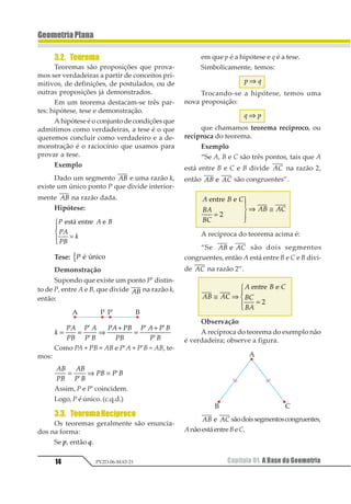 14
GeometriaPlana
Capítulo 01. A Base da GeometriaPV2D-06-MAT-21
3.2. Teorema
Teoremas são proposições que prova-
mos ser verdadeiras a partir de conceitos pri-
mitivos, de definições, de postulados, ou de
outras proposições já demonstrados.
Em um teorema destacam-se três par-
tes: hipótese, tese e demonstração.
A hipótese é o conjunto de condições que
admitimos como verdadeiras, a tese é o que
queremos concluir como verdadeiro e a de-
monstração é o raciocínio que usamos para
provar a tese.
Exemplo
Dado um segmento 12 e uma razão k,
existe um único ponto P que divide interior-
mente 12 na razão dada.
Hipótese:
1 2 3
12
13
4
1234 15361 1
=
1
23
43
Tese: 1 1 234561
Demonstração
Supondo que existe um ponto P’ distin-
to de P, entre A e B, que divide 12 na razão k,
então:
1
23
24
2 3
2 4
23 24
24
2 3 2 4
2 4
= = ⇒
+
=
+1
1
1 1
1
Como PA + PB = AB e P’A + P’B = AB, te-
mos:
12
32
12
3 2
32 3 2= ⇒ =
1
1
Assim, P e P’ coincidem.
Logo, P é único. (c.q.d.)
3.3. TeoremaRecíproco
Os teoremas geralmente são enuncia-
dos na forma:
Se p, então q.
em que p é a hipótese e q é a tese.
Simbolicamente, temos:
1 2⇒
Trocando-se a hipótese, temos uma
nova proposição:
1 2⇒
que chamamos teorema recíproco, ou
recíproca do teorema.
Exemplo
“Se A, B e C são três pontos, tais que A
está entre B e C e B divide 12 na razão 2,
então 12 131 são congruentes”.
1 2 3
21
23
12 13
12341 1
=
1
23
43
⇒ ≅
5
A recíproca do teorema acima é:
“Se 12 131 são dois segmentos
congruentes, então A está entre B e C e B divi-
de 12 na razão 2”.
12 13
1 2 3
23
21
≅ ⇒
=
1
23
43
12341 1
5
Observação
A recíproca do teorema do exemplo não
é verdadeira; observe a figura.
12 131 sãodoissegmentoscongruentes,
AnãoestáentreBeC.
 