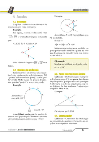 15
GeometriaPlana
Capítulo 01. A Base da Geometria PV2D-06-MAT-21
4. Ângulos
4.1. Definição
Ângulo é a união de duas semi-retas de
mesma origem e não colineares.
Exemplo
Na figura, a reunião das semi-retas
12 13
⎯ →⎯ ⎯ →⎯
1 é chamada de ângulo e indicada
por:
1 1 1123 321 21 23 23
O é o vértice do ângulo e 12 13
⎯ →⎯ ⎯ →⎯
1 seus
lados.
4.2. MedidasdeumÂngulo
Para medirmos um arco de uma circun-
ferência, inicialmente a dividimos em 360
“partes” e chamamos de grau (°) a cada “par-
te” obtida. Medir o arco em graus é determi-
nar quantas “partes” o arco compreende.
Exemplo
A medida de um ângulo é a medida do
menor arco que o ângulo determina em uma
circunferência com centro no seu vértice.
Exemplo
A medida do 1 123 é a medida do arco
AB assinalado.
Indica-se
1 234 23411 2= = °1 12
Notamos que o ângulo é medido em
graus porque ele é medido a partir do arco
que determina na circunferência com centro
no seu vértice.
Observação
Sendo α a medida de um ângulo, então
1 231°< < °α
4.3. PontoInteriordeumÂngulo
Definição – Dado um ângulo e um pon-
to P, dizemos que P é um ponto interior ao
ângulo quando qualquer reta que passa por
P intercepta os lados do ângulo em dois pon-
tos distintos A e B de modo que P seja sempre
um ponto entre A e B.
Exemplo
P é interior ao 1 123
4.4. SetorAngular
Definição – Chamamos de setor angu-
lar à reunião dos pontos pertencentes ao ân-
gulo e os seus pontos interiores.
 
