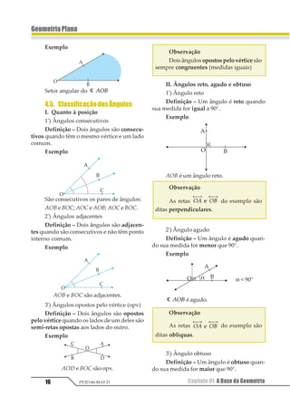16
GeometriaPlana
Capítulo 01. A Base da GeometriaPV2D-06-MAT-21
Exemplo
Setor angular do 1 123
4.5. ClassificaçãodosÂngulos
I. Quanto à posição
1º
) Ângulos consecutivos
Definição – Dois ângulos são consecu-
tivos quando têm o mesmo vértice e um lado
comum.
Exemplo
São consecutivos os pares de ângulos:
AOB e BOC; AOC e AOB; AOC e BOC.
2º
) Ângulos adjacentes
Definição – Dois ângulos são adjacen-
tes quando são consecutivos e não têm ponto
interno comum.
Exemplo
AOB e BOC são adjacentes.
3º
) Ângulos opostos pelo vértice (opv)
Definição – Dois ângulos são opostos
pelo vértice quando os lados de um deles são
semi-retas opostas aos lados do outro.
Exemplo
AOD e BOC são opv.
Observação
Dois ângulos opostos pelo vértice são
sempre congruentes (medidas iguais)
II. Ângulos reto, agudo e obtuso
1º
) Ângulo reto
Definição – Um ângulo é reto quando
sua medida for igual a 90°.
Exemplo
AOB é um ângulo reto.
Observação
As retas 12 13
← →⎯ ← →⎯
1 do exemplo são
ditas perpendiculares.
2º
) Ângulo agudo
Definição – Um ângulo é agudo quan-
do sua medida for menor que 90°.
Exemplo
α < 90°
1 123 é agudo.
Observação
As retas 12 13
← →⎯ ← →⎯
1 do exemplo são
ditas oblíquas.
3º
) Ângulo obtuso
Definição – Um ângulo é obtuso quan-
do sua medida for maior que 90°.
 
