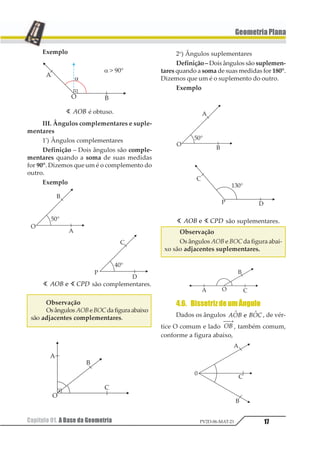 17
GeometriaPlana
Capítulo 01. A Base da Geometria PV2D-06-MAT-21
Exemplo
1 123 é obtuso.
III. Ângulos complementares e suple-
mentares
1º
) Ângulos complementares
Definição – Dois ângulos são comple-
mentares quando a soma de suas medidas
for 90°. Dizemos que um é o complemento do
outro.
Exemplo
1 1123 4561 são complementares.
Observação
OsângulosAOBeBOCdafiguraabaixo
são adjacentes complementares.
2o
) Ângulos suplementares
Definição – Dois ângulos são suplemen-
tares quando a soma de suas medidas for 180°.
Dizemos que um é o suplemento do outro.
Exemplo
1 1123 4561 são suplementares.
Observação
Os ângulos AOBe BOC da figura abai-
xo são adjacentes suplementares.
4.6. BissetrizdeumÂngulo
Dados os ângulos 123 3241 11 , de vér-
tice O comum e lado 12
⎯ →⎯
, também comum,
conforme a figura abaixo,
 