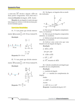 18
GeometriaPlana
Capítulo 01. A Base da GeometriaPV2D-06-MAT-21
a semi-reta 12
⎯ →⎯
divide o ângulo 1231 em
duas partes congruentes. Essa semi-reta é
chamada bissetriz do ângulo 1231 . Assim:
Bissetriz de um ângulo é a semi-reta que
tem origem no vértice e o divide em duas par-
tes de medidas iguais.
Exercícios Resolvidos
01. P é um ponto que divide interior-
mente 12 na razão
1
2
eAB=35cm.CalculePA.
Resolução
1 2
1 3
4
5
=
1
23 1
4
3−
=
5x = 70 – 2x
7x = 70
x = 10
Resposta: PA= 10 cm
02. P é um ponto que divide exterior-
mente 12 narazão
1
2
e AB=35cm.CalculePA.
Resolução
12
13
=
1
2
1
1 23
4
3+
=
5x = 2x + 70
3x = 70
1
23
4
=
Resposta: 12
34
5
67=
03. Na figura, os ângulos têm as medi-
das indicadas.
a) Dar um par de ângulos complemen-
tares, se existirem.
b) Dar um par de ângulos congruentes
distintos, se existirem.
c) Indicar um par de semi-retas perpen-
diculares, se existirem.
d) Indicar uma semi-reta que seja
bissetriz de um ângulo da figura.
Resolução
a) 123 4251 11
12 32 42°+ °= °
b) 123 4251 1≡
c)
d) , bissetriz de 1231
04. Calcule a medida de um ângulo que
é o dobro do seu complemento.
Resolução
x = medida do ângulo
90° – x = medida do complemento do
ângulo
Então:
1 2 34 1= °−1 2
Assim:
1 234 51 1 64= °− ⇒ = °
Resposta: A medida do ângulo é 30°.
 