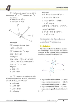 19
GeometriaPlana
Capítulo 01. A Base da Geometria PV2D-06-MAT-21
05. Na figura a seguir tem-se: 12
⎯ →⎯
é
bissetriz de 1231 e 12
⎯ →⎯
é bissetriz de 1231 .
Determine:
a) a medida de 1231 ;
b) a medida de 1231 .
Resolução
é bissetriz de 1231 , logo
123 3241 11 = °23
é bissetriz de 1231 , logo
123 3241 11 = °23
Pela figura:
123 124 4231 1 11 + = °+ °= °23 45 65
123 124 425 526 6231 1 1 1 11 + + + =
= °+ °+ °+ ° = °12 12 34 34 542
Resposta
a) 1231 1 23°
b) 1231 = °123
06. 12
⎯ →⎯
é bissetriz de um ângulo 1231 .
Conhecendo a medida de 1231 , determine a
medida de 1231 , em cada caso.
a) 1231 = °11
b) 1231 = °121
c) 1231 1= °23 45
d) 1231 = °12
Resolução
Basta dividir cada medida por 2
a) 11 2 22 223 1= °⇒ = °123
b) 121 2 123 43 2 43 53
43 53
6 7 6 7
1 7
= ° = ° ⇒
⇒ = °123
c) 12 34 1 15 61 78 1 31 47 48° = ° = ° ⇒9 
 9  
 9 
⇒ = °1231 1 234 56 57
d) 12 3 11 45 3 33 65
33 65
° = ° = ° ⇒
⇒ = °
7 8 7 8
1 8123
5. Ângulos de Duas Retas
comUmaTransversal
5.1. Definição
Quando uma transversal a duas retas dis-
tintas intercepta essas retas em dois pontos
distintos, os oito ângulos determinados são
classificados, conforme a figura, em:
• ângulos colaterais internos: 3 e 6, 4 e 5;
• ângulos colaterais externos: 1 e 8, 2 e 7;
• ângulos alternos internos: 3 e 5, 4 e 6;
• ângulos alternos externos: 1 e 7, 2 e 8;
• ângulos correspondentes: 1 e 5, 2 e 6, 4 e
8, 3 e 7.
 