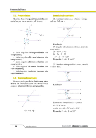 20
GeometriaPlana
Capítulo 01. A Base da GeometriaPV2D-06-MAT-21
5.2. Propriedades
Quando duas retas paralelas distintas são
cortadas por uma transversal, temos:
• dois ângulos correspondentes são
congruentes;
• dois ângulos alternos internos são
congruentes;
• dois ângulos alternos externos são
congruentes;
• dois ângulos colaterais internos são
suplementares;
• dois ângulos colaterais externos são
suplementares.
5.3. TeoremaImportante
Duas retas são paralelas distintas se, e so-
mente se, formarem com uma transversal
ângulos alternos internos congruentes.
r // s ⇔ =α β
Exercícios Resolvidos
01. Na figura abaixo, as retas r e s são pa-
ralelas. Calcule x.
Resolução
Os ângulos são alternos internos, logo são
congruentes:
2x + 30° = 3x + 5°
2x – 3x = 5 – 30
− = − → = °1 23 1 23
Resposta: O valor de x é 25°
02. Sendo a reta r paralela à reta s, calcule
o valor de x.
Resolução
Sendo t uma reta paralela a r e s, temos
a = 70° e b = 40°
Assim, x = a + b = 70° + 40° = 110°
Resposta: O valor de x é 110°
 