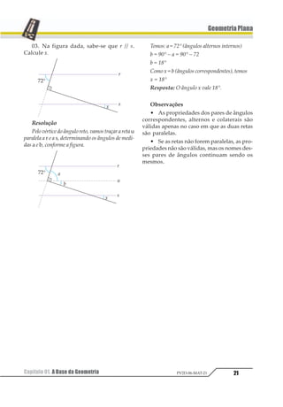 21
GeometriaPlana
Capítulo 01. A Base da Geometria PV2D-06-MAT-21
03. Na figura dada, sabe-se que r // s.
Calcule x.
Resolução
Pelo vértice do ângulo reto, vamos traçar a reta u
paralela a r e a s, determinando os ângulos de medi-
das a e b, conforme a figura.
Temos: a = 72° (ângulos alternos internos)
b = 90° – a = 90° – 72
b = 18°
Como x = b (ângulos correspondentes), temos
x = 18°
Resposta: O ângulo x vale 18°.
Observações
• As propriedades dos pares de ângulos
correspondentes, alternos e colaterais são
válidas apenas no caso em que as duas retas
são paralelas.
• Se as retas não forem paralelas, as pro-
priedades não são válidas, mas os nomes des-
ses pares de ângulos continuam sendo os
mesmos.
 