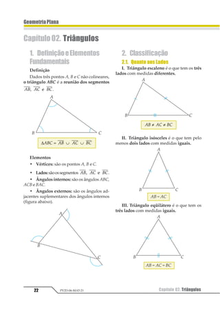 22 Capítulo 02. TriângulosPV2D-06-MAT-21
GeometriaPlana
Capítulo02. Triângulos
1. DefiniçãoeElementos
Fundamentais
Definição
Dados três pontos A, B e C não colineares,
o triângulo ABC é a reunião dos segmentos
12 13 231 2 22322 .
∆123 12 13 23= ∪ ∪
Elementos
• Vértices: são os pontos A, B e C.
• Lados:sãoossegmentos 12 13 231 2 22322 .
• Ângulos internos: são os ângulos ABC,
ACB e BAC.
• Ângulos externos: são os ângulos ad-
jacentes suplementares dos ângulos internos
(figura abaixo).
2. Classificação
2.1. Quanto aos Lados
I. Triângulo escaleno é o que tem os três
lados com medidas diferentes.
12 13 23≠ ≠
II. Triângulo isósceles é o que tem pelo
menos dois lados com medidas iguais.
AB = AC
III. Triângulo eqüilátero é o que tem os
três lados com medidas iguais.
AB = AC = BC
 