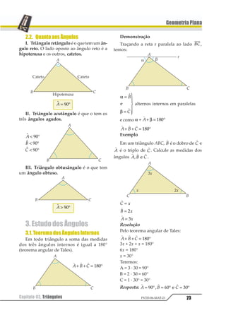 23Capítulo 02. Triângulos PV2D-06-MAT-21
GeometriaPlana
2.2. QuantoaosÂngulos
I. Triângulo retângulo é o que tem um ân-
gulo reto. O lado oposto ao ângulo reto é a
hipotenusa e os outros, catetos.
11 = °12
II. Triângulo acutângulo é que o tem os
três ângulos agudos.
1
1
1
1
2
3
 °
 °
 °
12
12
12
III. Triângulo obtusângulo é o que tem
um ângulo obtuso.
11  °12
3.EstudodosÂngulos
3.1.TeoremadosÂngulosInternos
Em todo triângulo a soma das medidas
dos três ângulos internos é igual a 180°
(teorema angular de Tales).
Demonstração
Traçando a reta r paralela ao lado 12,
temos:
α
β
=
=
1
233
433
11
2
1
2
alternos internos em paralelas
e como α β+ + = °
1
1 123
1 1 1
1 2 3+ + = °123
Exemplo
Em um triângulo ABC,
1
1 é o dobro de
1
1 e
1
1 é o triplo de
1
1. Calcule as medidas dos
ângulos
1 1 1
1 2 31 2 .
1
1 2=
1
1 2= 1
1
1 2= 1
Resolução
Pelo teorema angular de Tales:
1 1 1
1 2 3+ + = °123
3x + 2x + x = 180°
6x = 180°
x = 30°
Teremos:
A = 3 · 30 = 90°
B = 2 · 30 = 60°
C = 1 · 30° = 30°
Resposta:
1 1 1
1 2 3= ° = ° = °12 32 425 6
1 1 1
1 2 3+ + = °123
 