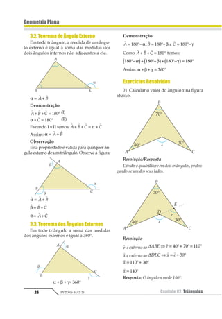 24 Capítulo 02. TriângulosPV2D-06-MAT-21
GeometriaPlana
3.2.TeoremadoÂnguloExterno
Em todo triângulo, a medida de um ângu-
lo externo é igual à soma das medidas dos
dois ângulos internos não adjacentes a ele.
α = +
1 1
1 2
Demonstração
1 1 1
1 2 3+ + = °123 (I)
α + = °
1
1 123 (II)
Fazendo I = II temos
1 1 1 1
1 2 3 3+ + = +α
Assim: α = +
1 1
1 2
Observação
Esta propriedade é válida para qualquer ân-
gulo externo de um triângulo. Observe a figura:
1 1 1
α = +1 2
1 1 1
β = +1 2
θ = +
1 1
1 2
3.3.TeoremadosÂngulosExternos
Em todo triângulo a soma das medidas
dos ângulos externos é igual a 360°.
α + β + γ= 360°
Demonstração
1 1 1
1 2 3 4= °− = °− = °−123 123 123α β γ4
Como
1 1 1
1 2 3+ + = °123 temos:
123 123 123 123°− + °− + °− = °α β γ1 2 1 2 3 4
Assim: α β γ+ + = °123
Exercícios Resolvidos
01.Calcular o valor do ângulo x na figura
abaixo.
Resolução/Resposta
Dividiroquadriláteroemdoistriângulos,prolon-
gando-se um dos seus lados.
Resolução
1
1 é externo ao ∆123 4⇒ = °+ °= °
1
12 32 442
1
1 é externo ao ∆123 4 5⇒ = + °
1 1
12
1
1 = °+ °112 32
1
1 = °123
Resposta: O ângulo x mede 140°.
 