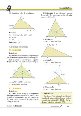 25Capítulo 02. Triângulos PV2D-06-MAT-21
GeometriaPlana
02. Calcular o valor de x na figura.
Resolução
(3x + 10°) + 4x + (5x – 10°) = 360°
12x = 360°
x = 30°
Resposta: x = 30°.
4.PontosNotáveis
4.1. Baricentro
Definições
1ª) Medianadeumtriânguloéosegmentoque
une umvértice aopontomédio doladooposto.
2ª) Baricentro de um triângulo é o ponto
de encontro das três medianas do triângulo.
12 32 421 2 31 2 : medianas
G é o baricentro do ∆123
4.2. Ortocentro
Definições
1ª) Altura de um triângulo é o segmento
da perpendicular traçada de um vértice à reta
suporte do lado oposto e que tem extremida-
des nesse vértice e no ponto de encontro com
essa reta suporte.
2ª) Ortocentro de um triângulo é o ponto
de encontro das retas suportes das três altu-
ras de um triângulo.
∆ acutângulo
O é o ortocentro do ∆123
∆ retângulo
O é o ortocentro do ∆123
∆ obtusângulo
O é o ortocentro do ∆123
Observação
Sendo ABC um triângulo acutângulo
ou obtusângulo, o triângulo com vértices
nos pés das alturas ∆1 1 11 2 31 2 é o tri-
ângulo órtico do triângulo ABC.
 