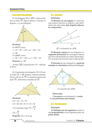 26 Capítulo 02. TriângulosPV2D-06-MAT-21
GeometriaPlana
Exercícios Resolvidos
01. No triângulo MTV, 12 é a altura rela-
tiva ao lado 12 (figura abaixo). Calcular os
ângulos x e y do triângulo.
Resolução
No ∆123 temos:
x + 24° + 90° = 180° ⇒ x = 180 – 114
1
1 = °11
No ∆123 temos:
y + 48° + 90° = 180° ⇒ y = 180 – 138
Resposta:
1
1 = °12
Atenção: 12 é perpendicular a TV – definição
de altura.
02. O perímetro do triângulo CNT é 95 cm,
os lados 12 e 12 medem, respectivamente,
20 cm e 40 cm. Se 12 é a mediana relativa do
lado 12 , determine a medida de 12 .
Resolução
CN + TN + TC = 95
CN + 40 +20 = 95 ⇒ CN = 35
TX é mediana, logo 12
13
=
1
12 =
12
3
Resposta: 12 = 12 34 56
4.3. Incentro
Definições
1ª) Bissetriz de um ângulo é a semi-reta
com pontos internos ao ângulo e que deter-
mina com seus lados dois ângulos adjacen-
tes congruentes.
12
→
é a bissetriz de 123
1
2ª) Bissetriz interna de um triângulo é o
segmento da bissetriz de um ângulo interno
que tem extremidades no vértice desse ângu-
lo e no ponto de encontro com o lado oposto.
3ª) Incentro de um triângulo é o ponto de
encontro das bissetrizes internas do triângulo.
I é o incentro do ∆123
Observação
O incentro de um triângulo é o centro
da circunferência nele inscrita.
4.4. Circuncentro
Definições
1ª) Mediatriz de um segmento de reta é a
reta perpendicular a esse segmento pelo seu
ponto médio.
 