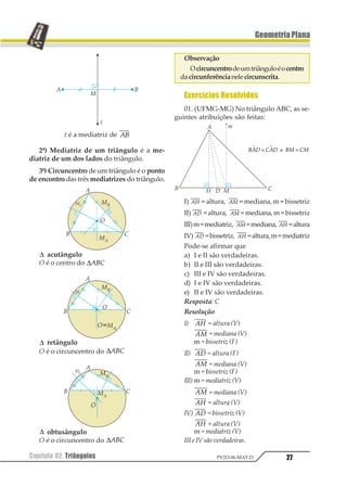 27Capítulo 02. Triângulos PV2D-06-MAT-21
GeometriaPlana
t é a mediatriz de 12
2ª) Mediatriz de um triângulo é a me-
diatriz de um dos lados do triângulo.
3ª) Circuncentro de um triângulo é o ponto
de encontro das três mediatrizes do triângulo.
∆ acutângulo
O é o centro do ∆123
∆ retângulo
O é o circuncentro do ∆123
∆ obtusângulo
O é o circuncentro do ∆123
Observação
Ocircuncentrodeumtriânguloéocentro
dacircunferêncianelecircunscrita.
Exercícios Resolvidos
01. (UFMG-MG) No triângulo ABC, as se-
guintes atribuições são feitas:
I) 12 = altura, 12 = mediana, m = bissetriz
II) 12 = altura, 12 = mediana, m = bissetriz
III)m=mediatriz, 12 =mediana, 12 =altura
IV) 12 =bissetriz, 12 =altura,m=mediatriz
Pode-se afirmar que
a) I e II são verdadeiras.
b) II e III são verdadeiras.
c) III e IV são verdadeiras.
d) I e IV são verdadeiras.
e) II e IV são verdadeiras.
Resposta: C
Resolução
I) 12 = altura (V)
12 = mediana (V)
m = bissetriz (F)
II) 12 = altura (F)
12 = mediana (V)
m = bissetriz (F)
III) m = mediatriz (V)
12 = mediana (V)
12 = altura (V)
IV) 12 = bissetriz (V)
12 = altura (V)
m = mediatriz (V)
III e IV são verdadeiras.
123 423 15 451 1
= =11211
 