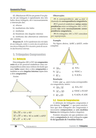 28 Capítulo 02. TriângulosPV2D-06-MAT-21
GeometriaPlana
02. (Mackenzie-SP) Se um ponto D no pla-
no de um triângulo é eqüidistante dos três
lados desse triângulo, ele é necessariamente
a intersecção das:
a) alturas
b) mediatrizes dos lados
c) medianas
d) bissetrizes dos ângulos internos
e) nenhuma das alternativas anteriores
são corretas.
Resposta: D. Se D é eqüidistante dos três lados
de um triângulo, então é o centro da circunferência
inscritanotriângulo;D éoincentro,pontodeencon-
trodasbissetrizesinternas.
5. Triângulos Congruentes
5.1. Definição
DoistriângulosABC eDEFsão congruentes
entre si se for possível estabelecer uma cor-
respondência entre seus vértices de modo que
seus lados sejam dois a dois congruentes e
também os seus ângulos internos sejam dois
a dois congruentes.
Assim:
12 34 1 3
15 36 2 4 125 346
25 46 5 6
≅ ≅
≅ ≅ ⇔ ≅
≅ ≅
1
1
1
1 1
1 1
1 1
∆ ∆
Observações
1ª) A correspondência 123 456⇔ é
chamada de correspondência congruência.
2ª) É possível estabelecer outras corres-
pondências entre os triângulos ABC e DEF,
porém não serão necessariamente corres-
pondência congruência.
3ª) Os triângulos ABC e DEF coincidem
por superposição.
Exemplo
Na figura abaixo, ∆ ∆123 145≅ , então
complete:
a) 12 ≅ d) 11 ≅
b) 12 ≅ e) 1123 ≅
c) 12 ≅ f) 1 123 ≅
Resolução
Como 123 145⇔ é uma correspondên-
cia congruência, temos:
a) 12 13≅ d) 1 11 2≅
b) 12 13≅ e) 1 1123 425≅
c) 12 34≅ f) 1 1123 145≅
5.2. Casos de Congruências
A definição de triângulos congruentes é
por demais “exigente”, v que para concluir-
mos que dois triângulos são congruentes é
necessário compararmos as seis medidas
básicas dos triângulos (lados e ângulos).
Existem situações em que podemos con-
cluir a congruência de dois triângulos a par-
tir da igualdade de 3 medidas básicas
 