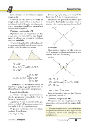 29Capítulo 02. Triângulos PV2D-06-MAT-21
GeometriaPlana
Essas situações são chamadas de casos de
congruência.
Verificar se uma situação é caso de
congruência é descobrir se as medidas co-
nhecidas de dois triângulos permitem esta-
belecer uma correspondência congruência
entre os dois triângulos.
1º caso de congruência: LAL
O primeiro caso de congruência de dois
triângulos é a correspondência lado-ângulo-
lado, e é adotado na geometria euclidiana
como um postulado.
Se dois triângulos têm ordenadamente
congruentes dois lados e o ângulo compre-
endido, então eles são congruentes.
12 1 2
1 1
13 1 3
4 4
123 1 2 3
≅
≅
≅
1
233
433
⇒ ≅
1 1
1
1 1
1 1 11 1
∆
∆ ∆
∆ ∆123 1 2 3
456
2 2
23 2 3
3 3
≅ ⇒
≅
≅
≅
1
23
43
1 1 1
1
1 1
1
1 1
1 1
Observação – As marcas nos lados e no
ângulo dos ∆123 e ∆1 2 31 1 1 identificam os
elementos correspondentes congruentes.
Exemplo de aplicação:
As retas r e s da figura representam duas
estradas que passam pelas cidades W, X, Y e
Z e que se cruzam em P.
A partir de P, num mesmo instante, qua-
tro jovens A, B, C e D partem com destino às
cidades W, X, Y e Z, respectivamente.
Os jovens caminham com velocidade
constante de modo que:
VA = VB e VC = VD
Em que VA, VB, VC e VD são as velocidades
dos jovens A, B, C e D, respectivamente:
Provar que em qualquer instante do per-
curso, antes da chegada, a distância entre os
jovens A e C é a mesma que a dos jovens B e D.
Resolução
Num instante t após a partida, os jovens
A e B terão percorrido uma distância d1 e os
jovens C e D, uma distância d2.
Assim:
12 13 4
215 316
51 61 4
215 316
121
= =
=
= =
1
23
43
⇒ ≅
1
2
1 1
1235 6 ∆ ∆
∆ ∆123 425 13 45
123
≅ ⇒ =
1
Logo, a distância dos jovens A e C é a mes-
ma que a dos jovens B e D.
2º caso de congruência: ALA
O segundo caso de congruência de dois
triângulos é a correspondência ângulo-lado-
ângulo.
Se dois triângulos têm ordenadamente
congruentes um lado e os dois ângulos a ele
adjacentes, então esses triângulos são
congruentes.
 