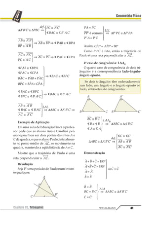 31Capítulo 02. Triângulos PV2D-06-MAT-21
GeometriaPlana
∆ ∆1 2 3 423
567 43 1 3
213 2 1 3
1 1 1
2 1 1
1 1 1
≅ ⇒
≅
≅
123
431 1
12 1 2
23 1 2
12 23 312 231
≅
≅
1
23
43⇒ ≅ ⇒ ≅
1 1
1 1
1 1
12 1 2
32 1 2
12 32 312 231
≅
≅
1
23
43⇒ ≅ ⇒ ≅
1 1
1 1
1 1
1 1
1 1
1 1
123 312
124 412
324 123 124
314 312 412
324 314
≅
≅
= +
= +
1
2
33
4
33
⇒ ≅1 1 1
1 1 1
1 1
1 1
1 1
123 143
143 1 2 3
123 1 2 3
≅
≅
123
⇒ ≅
1 1 1
1 1 1
12 1 2
213 2 13
13 1 3
414
123 1 2 3
≅
≅
≅
1
23
43
⇒ ≅ ⇒
1 1
1 1 1
1 1
1 1 11 1 ∆ ∆
Exemplo de Aplicação
Em uma aula de Educação Física o profes-
sor pede que as alunas Ana e Carolina per-
maneçam fixas em dois pontos distintos A e
C da quadra, e que o aluno Paulo, inicialmen-
te no ponto médio de 12, se movimente na
quadra, mantendo a eqüidistância de A e C.
Mostre que a trajetória de Paulo é uma
reta perpendicular a 12
← →⎯
.
Resolução
Seja P’ uma posicão de Paulo num instan-
te qualquer:
12 13
11
1 2 1 3
444
1 13 1 12
=
=
1
23
43
⇒ ≅1
1 1
1 12 34565 ∆ ∆
Assim, 122 322
1 1
1 1= = °23
Como P’PC é reto, então a trajetória de
Paulo é uma reta perpendicular a 12
← →⎯
.
4º caso de congruência: LAA0
O quarto caso de congruência de dois tri-
ângulos é a correspondência lado-ângulo-
ângulo oposto.
Se dois triângulos têm ordenadamente
um lado, um ângulo e o ângulo oposto ao
lado, então eles são congruentes.
12 1 2
1 1
3 3
433
312 3 1 2
≅
≅
≅
1
23
43
⇒ ≅
1 1
1
1
1 1 11 1
1 1
1
∆ ∆
∆ ∆123 1 2 3
456
3 3
12 1 2
13 1 3
≅ ⇒
≅
≅
≅
1
233
433
1 1 1
2
1
1 1
1 1
1 1
Demonstração
1 1 1
1 1 1
1 1
1 1
1 1
1 2 3
1 2 3
1 1
2 2
3 3
+ + = °
+ + = °
=
=
1
2
33
4
33
⇒ =
123
1234 4 4
4
4
4
1 1
1 1
1 1
12 1 2
2 2
312 3 1 2
343
=
=
=
1
233
433
⇒ ≅
1
1 1
1
1 1 1∆ ∆
 