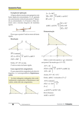 32 Capítulo 02. TriângulosPV2D-06-MAT-21
GeometriaPlana
Exemplo de Aplicação
A figura abaixo mostra uma gangorra com
haste rígida de extremidades A e B, apoiada
em uma mureta vertical num ponto P. Quan-
do as extremidades A e B tocam o chão, for-
mam com o mesmo ângulos de medidas
iguais.
Prove que o ponto P está no meio da haste
rígida.
Resolução
11
11 2 11 3
121 131
21 1 31 1
122
1
1 1
1 1
1 1
2 34565
1 1
1 1
=
=
1
2
33
4
33
⇒ ≅
1
∆ ∆
Então, AP = BP, ou seja,
P está no meio da haste rígida.
Caso especial de congruência
O caso especial de congruência de dois tri-
ângulos é a correspondência hipotenusa-
cateto.
Se dois triângulos retângulos têm orde-
nadamente congruentes a hipotenusa e um
cateto, então eles são congruentes.
1 1
1 1
12 1 2
23 2 3
34
123 1 2 3
= = °
≅
≅
1
2
33
4
33
⇒ ≅
12
3 3
3 3
3 3 3∆ ∆
∆ ∆123 1 2 3
456 3 3
2 2
13 1 3
≅ ⇒
≅
≅
≅
1
233
433
1 1 1
2 1
1
1 1
1 1
1 1
Demonstração
Sobre a semi-reta oposta a
12
⎯ →⎯
, tomemos
um ponto P de modo que A’P = AC.
1 2 13
21 4 314
1 4 14
515
1 4 2 143 6
1
1 1
1 1
1 1 1
=
=
=
1
23
43
⇒ ≅
1 1
∆ ∆ 5 6
Assim, B’P = BC = B’C’
Então, ∆12 31 1 é isósceles e
1 1
1 2= 1
1 2
31 4 4 1 2
3 4
511
1 1
1 1 1 1 1
2 34565
1 1
1 1
=
=
1
2
33
4
33
⇒
1
⇒ ∆ ∆1 2 3 1 2 4 551 1 1 1 1 1≅ 1 2
De I e II temos:
∆ ∆123 1 2 3≅ 1 1 1
 